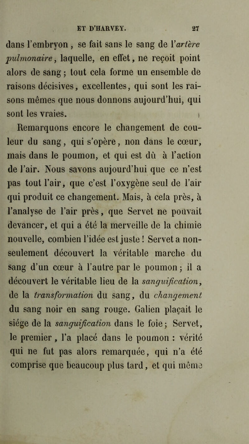 dans l’embryon , se fait sans le sang de Y artère pulmonaire, laquelle, en effet, ne reçoit point alors de sang ; tout cela forme un ensemble de raisons décisives, excellentes, qui sont les rai- sons mêmes que nous donnons aujourd’hui, qui sont les vraies. \ Remarquons encore le changement de cou- leur du sang, qui s’opère, non dans le cœur, mais dans le poumon, et qui est dû à l’action de l’air. Nous savons aujourd’hui que ce n’est pas tout l’air, que c’est l’oxygène seul de l’air qui produit ce changement. Mais, à cela près, à l’analyse de l’air près, que Servet ne pouvait devancer, et qui a été la merveille de la chimie nouvelle, combien l’idée est juste î Servet a non- seulement découvert la véritable marche du sang d’un cœur à l’autre par le poumon; il a découvert le véritable lieu de la sanguification, de la transformation du sang, du changement du sang noir en sang rouge. Galien plaçait le siège de la sanguification dans le foie; Servet, le premier, l’a placé dans le poumon : vérité qui ne fut pas alors remarquée, qui n’a été comprise que beaucoup plus tard, et qui même