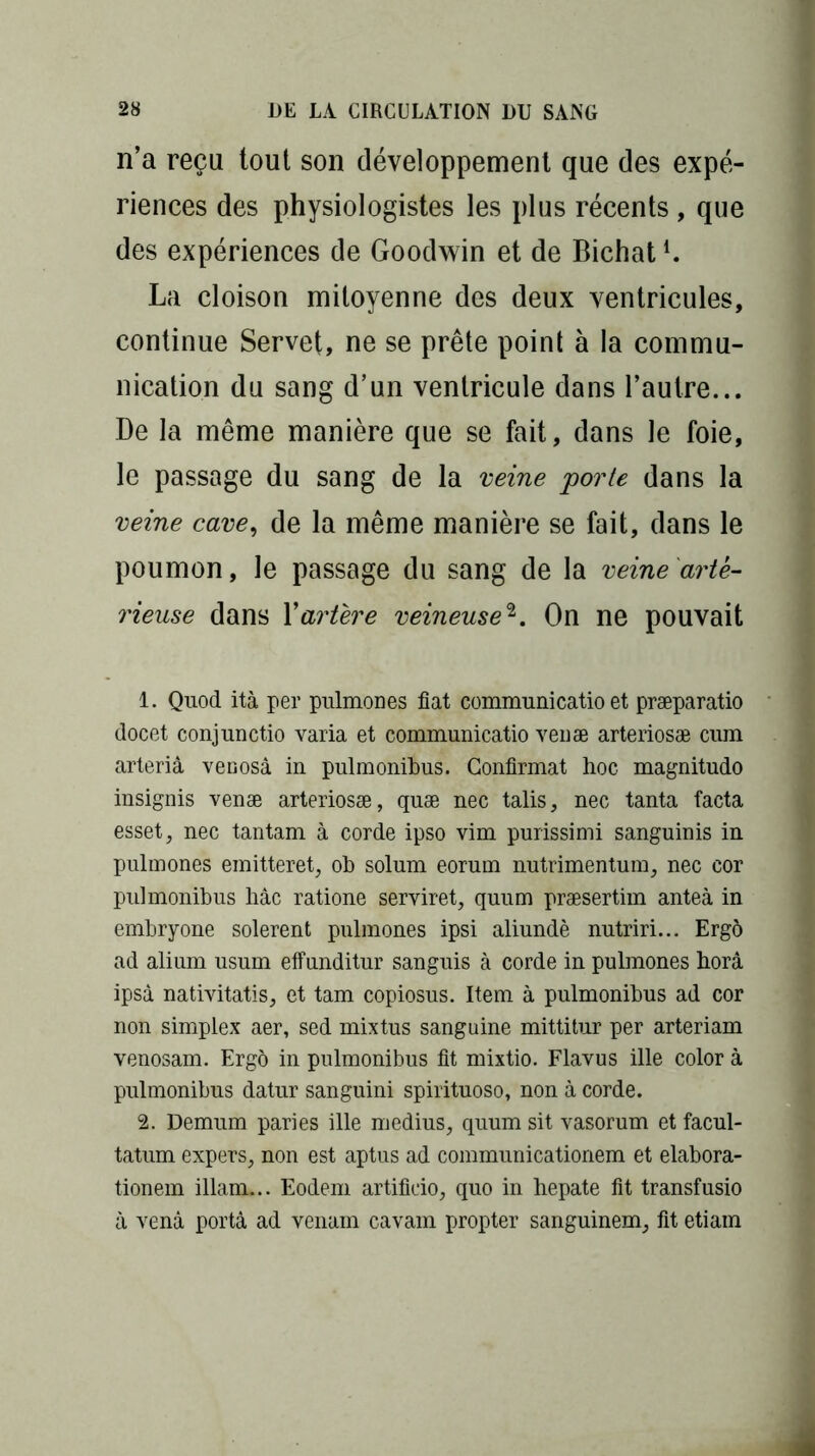 n’a reçu tout son développement que des expé- riences des physiologistes les plus récents , que des expériences de Goodwin et de Bichatl. La cloison mitoyenne des deux ventricules, continue Servet, ne se prête point à la commu- nication du sang d’un ventricule dans l’autre... De la même manière que se fait, dans le foie, le passage du sang de la veine 'porte dans la veine cave, de la même manière se fait, dans le poumon, le passage du sang de la veine artè- rieuse dans Y artère veineuse2. On ne pouvait 1. Quod ità per pulmones fiat communicatio et præparatio docet conjunctio varia et communicatio veuæ arteriosæ cum arteriâ venosà in pulmonibus. Confirmât hoc magnitudo insignis venæ arteriosæ, quæ nec talis, nec tanta facta esset, nec tantam à corde ipso vim purissimi sanguinis in pulmones emitteret, ob solum eorum nutrimentum, nec cor pulmonibus hâc ratione serviret, quum præsertim anteà in embryone solerent pulmones ipsi aliundè nutriri... Ergô ad alium usum effunditur sanguis à corde in pulmones horâ ipsà nativitatis, et tam copiosus. Item à pulmonibus ad cor non simplex aer, sed mixtus sanguine mittitur per arteriam venosam. Ergô in pulmonibus fit mixtio. Flavus ille color à pulmonibus datur sanguini spirituoso, non à corde. 2. Demum paries ille médius, quum sit vasorum et facul- tatum expers, non est aptus ad communicationem et elabora- tionem illam... Eodem artificio, quo in hepate fit transfusio à venâ porta ad venam cavam propter sanguinem, fit etiam