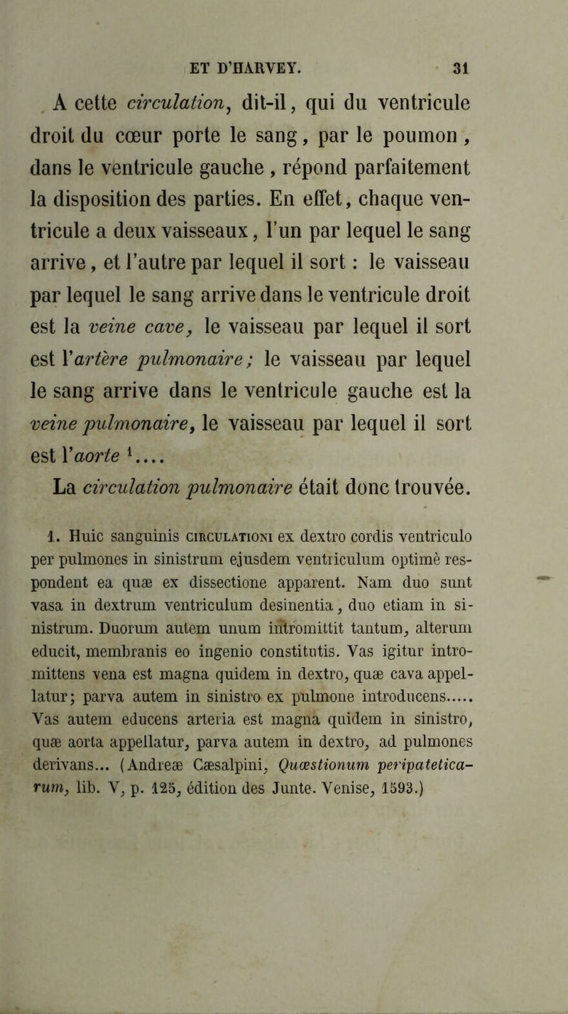 A cette circulation, dit-il, qui du ventricule droit du cœur porte le sang, par le poumon , dans le ventricule gauche , répond parfaitement la disposition des parties. En effet, chaque ven- tricule a deux vaisseaux, l’un par lequel le sang arrive, et l’autre par lequel il sort : le vaisseau par lequel le sang arrive dans le ventricule droit est la veine cave, le vaisseau par lequel il sort est F artère pulmonaire ; le vaisseau par lequel le sang arrive dans le ventricule gauche est la veine pulmonaire, le vaisseau par lequel il sort est Y aorte 1 La circulation pulmonaire était donc trouvée. 1. Huic sanguinis circulationi ex dextro cordis ventriculo per pulmones in sinistrum ejusdem ventriculum optimè res- pondent ea quæ ex dissectione apparent. Nam duo sunt vasa in dextrum ventriculum desinentia, duo etiam in si- nistrum. Duorum autem unum intromittit tantum, alterum educit, membranis eo ingenio constitutis. Vas igitur intro- mittens vena est magna quidem in dextro, quæ cava appel - latur ; parva autem in sinistro ex pulmone introducens Vas autem educens arteria est magna quidem in sinistro, quæ aorla appeilatur, parva autem in dextro, ad pulmones derivans... (Andreæ Cæsalpini, Quœstionum peripatetica- rum, lib. V, p. 125, édition des Junte. Venise, 1593.)