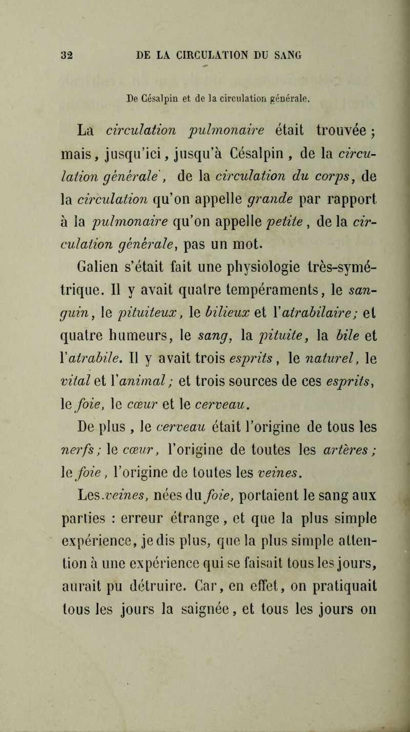 De Césalpin et de la circulation générale. La circulation pulmonaire était trouvée ; mais, jusqu’ici, jusqu’à Césalpin , de la circu- lation générale , de la circulation du corps, de la circulation qu’on appelle grande par rapport à la pulmonaire qu’on appelle petite , de la cir- culation générale, pas un mot. Galien s’était fait une physiologie très-symé- trique. 11 y avait quatre tempéraments, le san- guin, le pituiteux, le bilieux et Y atrabilaire ; et quatre humeurs, le sang, la pituite, la bile et Yatrabile. 11 y avait trois esprits, le naturel, le vital et Y animal ; et trois sources de ces esprits, \e foie, le cœur et le cerveau. De plus , le cerveau était l’origine de tous les nerfs; le cœur, l’origine de toutes les artères; \efoie, l’origine de toutes les veines. Les .veines, nées du foie, portaient le sang aux parties : erreur étrange, et que la plus simple expérience, je dis plus, que la plus simple atten- tion à une expérience qui se faisait tous les jours, aurait pu détruire. Car, en effet, on pratiquait tous les jours la saignée, et tous les jours on