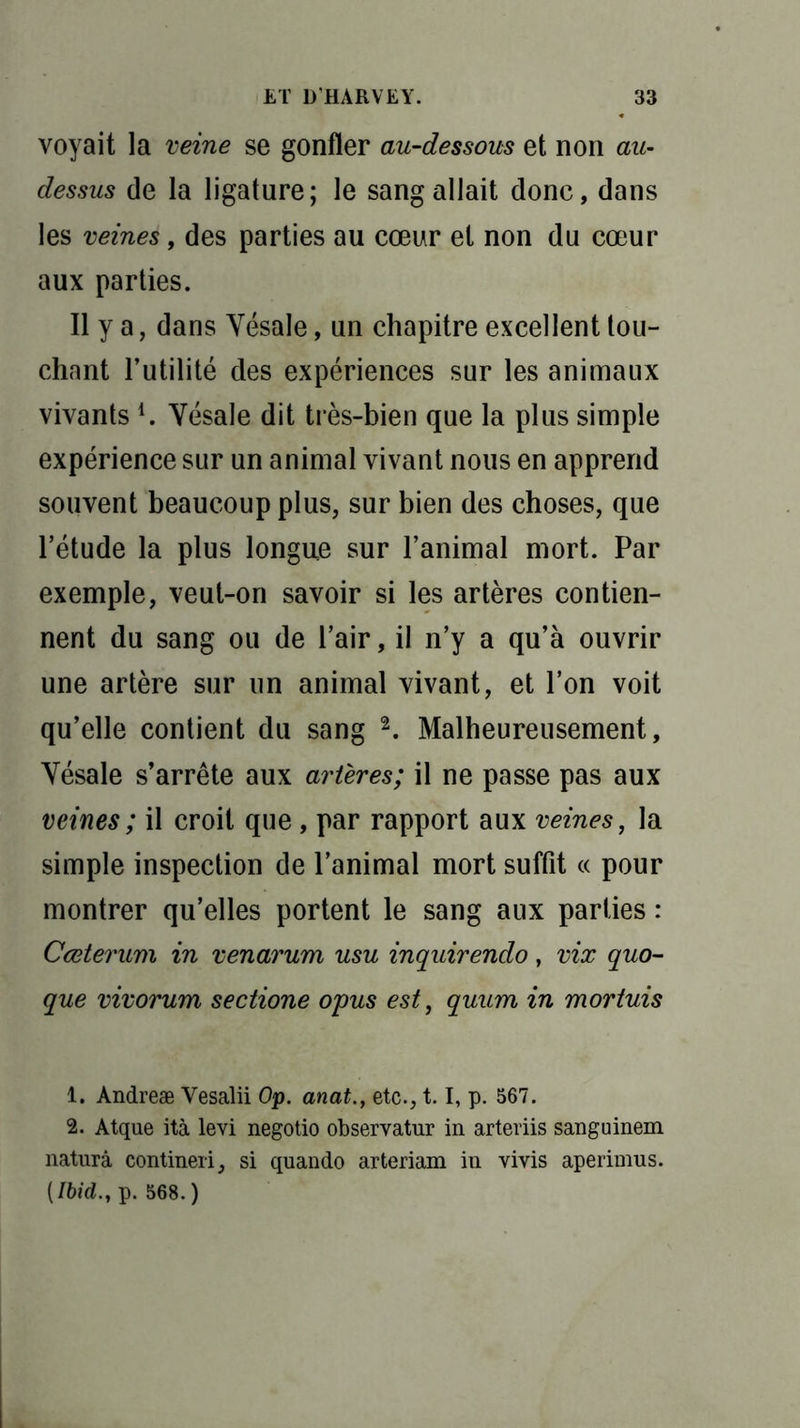voyait la veine se gonfler au-dessous et non au- dessus de la ligature; le sang allait donc, dans les veines, des parties au cœur et non du cœur aux parties. Il y a, dans Yésale, un chapitre excellent tou- chant Futilité des expériences sur les animaux vivantsl. Yésale dit très-bien que la plus simple expérience sur un animal vivant nous en apprend souvent beaucoup plus, sur bien des choses, que l’étude la plus longue sur l’animal mort. Par exemple, veut-on savoir si les artères contien- nent du sang ou de l’air, il n’y a qu’à ouvrir une artère sur un animal vivant, et l’on voit qu’elle contient du sang 2. Malheureusement, Yésale s’arrête aux artères; il ne passe pas aux veines ; il croit que, par rapport aux veines, la simple inspection de l’animal mort suffit « pour montrer qu’elles portent le sang aux parties : Cœterum in venarum usu inquirendo, vix quo- que vivorum sectione opus est, quum in mortuis 1. Andreæ Vesalii Op. anat., etc., 1.1, p. 567. 2. Atque ità levi negotio observatur in arteriis sanguinem naturâ contineri, si quando arteriam in vivis aperimus. [Ibid., p. 568. )