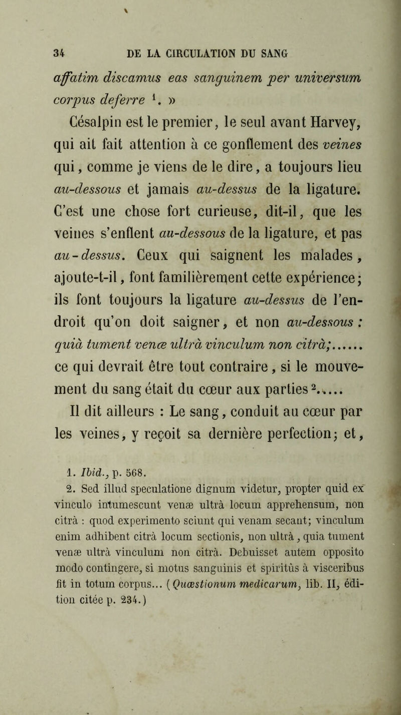 affatim discamus eas sanguinem per universum corpus deferre l. » Césalpin est le premier, le seul avant Harvey, qui ait fait attention à ce gonflement des veines qui, comme je viens de le dire, a toujours lieu au-dessous et jamais au-dessus de la ligature. C’est une chose fort curieuse, dit-il, que les veines s’enflent au-dessous de la ligature, et pas au-dessus. Ceux qui saignent les malades, ajoute-t-il, font familièrement cette expérience; ils font toujours la ligature au-dessus de l’en- droit qu’on doit saigner, et non au-dessous : quià tument venœ ultra vinculum non citrà; ce qui devrait être tout contraire, si le mouve- ment du sang était du cœur aux parties2.*... Il dit ailleurs : Le sang, conduit au cœur par les veines, y reçoit sa dernière perfection; et, 1. Ibid., p. 568. 2. Sed illud speculatione dignum videtur, propter quid ex vinculo intumescunt venæ ultra locum apprehensum, non citrà : quod experimento sciunt qui venam sécant; vinculum enim adhibent citrà locum sectionis, non ultrà, quia tument venæ ultrà vinculum non citrà. Debuisset autem opposito modo contingere, si motus sanguinis et spiritûs à visceribus fit in totum corpus... ( Quœstionum medicarum, lib. II, édi- tion citée p. 234.)