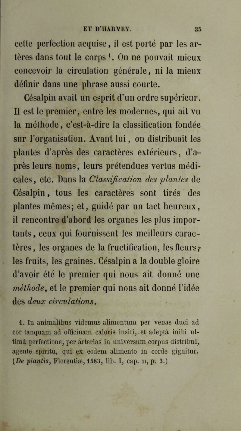 cetle perfection acquise, il est porté par les ar- tères dans tout le corps *. On ne pouvait mieux concevoir la circulation générale, ni la mieux définir dans une phrase aussi courte. Césalpin avait un esprit d’un ordre supérieur. Il est le premier, entre les modernes, qui ait vu la méthode, c’est-à-dire la classification fondée sur l’organisation. Avant lui, on distribuait les plantes d’après des caractères extérieurs, d’a- près leurs noms, leurs prétendues vertus médi- cales, etc. Dans la Classification des plantes de Césalpin, tous les caractères sont tirés des plantes mêmes; et, guidé par un tact heureux, il rencontre d’abord les organes les plus impor- tants, ceux qui fournissent les meilleurs carac- tères, les organes de la fructification, les fleurs,* les fruits, les graines. Césalpin a la double gloire d’avoir été le premier qui nous ait donné une méthode, et le premier qui nous ait donné l'idée des deux circulations. 1. In animalibus videmus alimentum per veüas duci ad cor tanquam ad officinam caloris insiti,,et adeptà inibi ul- timâ perfectione, per arterias in nniversum corpus distribui, agente spiritu, qui ex eodem alimento in corde gignitur. {De plantis, Florentiæ, 1583, lib. I, cap. n, p. 3.)