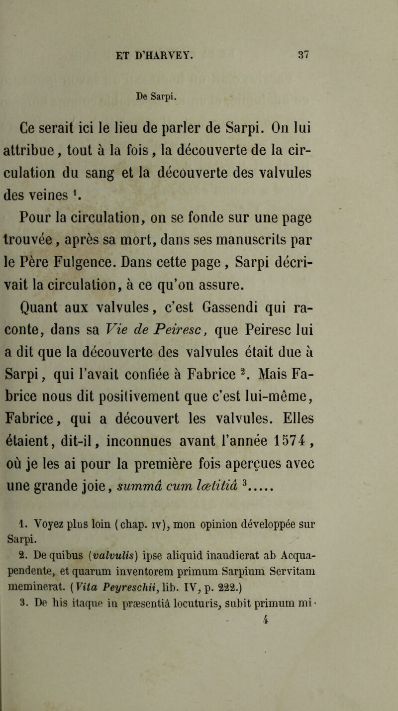 De Sarpi. Ce serait ici le lieu de parler de Sarpi. On lui attribue, tout à la fois, la découverte de la cir- culation du sang et la découverte des valvules des veines *. Pour la circulation, on se fonde sur une page trouvée, après sa mort, dans ses manuscrits par le Père Fulgence. Dans cette page, Sarpi décri- vait la circulation, à ce qu’on assure. Quant aux valvules, c’est Gassendi qui ra- conte, dans sa Vie de Peiresc, que Peiresc lui a dit que la découverte des valvules était due à Sarpi, qui l’avait confiée à Fabrice 1 2. Mais Fa- brice nous dit positivement que c’est lui-même, Fabrice, qui a découvert les valvules. Elles étaient, dit-il, inconnues avant l’année 1574 , où je les ai pour la première fois aperçues avec une grande joie, summâ cum lœtitiâ 3 1. Voyez plus loin ( ctiap. iy), mon opinion développée sur Sarpi. 2. De quitus (valvulis) ipse aliquid inaudierat ab Acqua- pendente, et quarum inventorem primum Sarpium Servitam meminerat. ( Vila Peyreschii, lib. IV, p. 222.) 3. De his itaque in præsentià locuturis, subit primum mi-