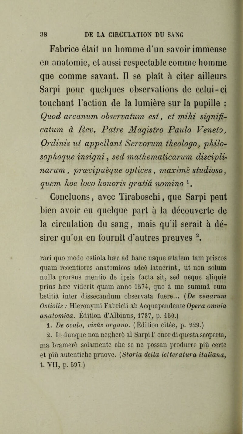 Fabrice était un homme d’un savoir immense en anatomie, et aussi respectable comme homme que comme savant. Il se plaît à citer ailleurs Sarpi pour quelques observations de celui-ci touchant l’action de la lumière sur la pupille : Quod arcanum observation est, et mihi signifi- cation à Rev. Pâtre Magistro Paulo Veneto, Ordinis ut appellant Servorum theologo, philo- sophoque insigni, sed mat hématie arum discipli* narum, prœcipueque optices, maximè studioso, quem hoc loco honoris gratiâ nomino 4. Concluons, avec Tiraboschi, que Sarpi peut bien avoir eu quelque part à la découverte de la circulation du sang, mais qu’il serait à dé- sirer qu’on en fournît d’autres preuves 2. rari quo modo ostiola hæc ad hanc usque ætatem tam priscos quam recentiores anatomicos adeô latuerint, ut non solum nulla prorsus mentio de ipsis facta sit, sed neque aliquis prius hæc viderit quam anno 1574, quo à me summâ cum lætitiâ inter dissecaudum observata fuere... [De venarum Ostiolis : Hieronymi Fabricii ab Acquapendente Opéra omnia anatomica. Édition d’Albinus, 1737, p. 150.) 1. De oculo, visûs organo. (Édition citée, p. 229.) 2. Io dunque non negherô al Sarpi Y onor di questa scoperta, ma bramerô solamente che se ne possan produrre più certe et più autentiche pruove. (Storia délia lelteratura italiana, t. VII, p. 597.)