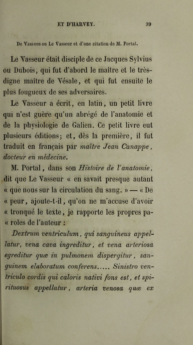 De Vassens ou Le Vasseur et d’une citation de M. Portai. Le Yasseur était disciple de ce Jacques Sylvius ou Dubois, qui fut d’abord le maître et le très- digne maître de Yésale, et qui fut ensuite le plus fougueux de ses adversaires. Le Yasseur a écrit, en latin, un petit livre qui n’est guère qu’un abrégé de l’anatomie et de la physiologie de Galien. Ce petit livre eut plusieurs éditions; et, dès la première, il fut traduit en français par maître Jean Canappe, docteur en médecine, M. Portai, dans son Histoire de Vanatomie, dit que Le Yasseur « en savait presque autant « que nous sur la circulation du sang. » — « De « peur, ajoute-t-il, qu’on ne m’accuse d’avoir « tronqué le texte, je rapporte les propres pa- « rôles de l’auteur : Dextrum ventriculum, qui sanguineus appel- latur, vena cava ingreditur, et vena arteriosa egreditur quæ in pulmonem dispergitur, san- guinem elaboratum conferens Sinistro ven- triculo cordis qui caloris nativi fons est, et spi- rituosus appellatur, arteria venosa quæ ex