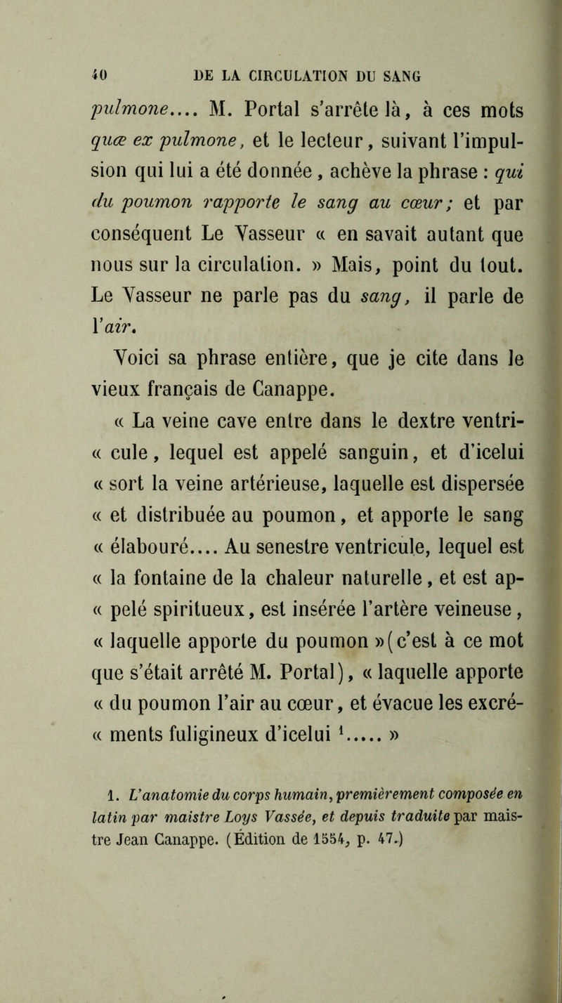 pulmone.... M. Portai s’arrête là, à ces mots quœ ex pulmone, et le lecteur, suivant l’impul- sion qui lui a été donnée, achève la phrase : qui du poumon rapporte le sang au cœur ; et par conséquent Le Vasseur « en savait autant que nous sur la circulation. » Mais, point du tout. Le Vasseur ne parle pas du sang, il parle de Y air. Voici sa phrase entière, que je cite dans le vieux français de Canappe. « La veine cave entre dans le dextre ventri- « cule, lequel est appelé sanguin, et d’icelui « sort la veine artérieuse, laquelle est dispersée « et distribuée au poumon, et apporte le sang « élabouré.... Au senestre ventricule, lequel est « la fontaine de la chaleur naturelle, et est ap- « pelé spiritueux, est insérée l’artère veineuse, « laquelle apporte du poumon »( c’est à ce mot que s’était arrêté M. Portai), « laquelle apporte « du poumon l’air au cœur, et évacue les excré- « ments fuligineux d’icelui 1 » 1. L’anatomie du corps humain, premièrement composée en latin par maistre Loys Vassée, et depuis traduite par mais- tre Jean Canappe. (Édition de 1554, p. 47.)