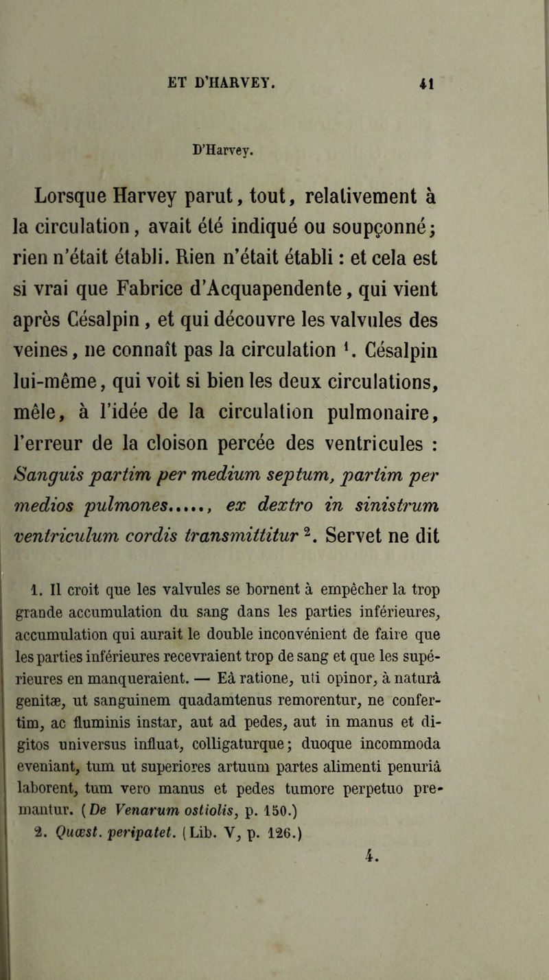 D’Harvey. Lorsque Harvey parut, tout, relativement à la circulation, avait été indiqué ou soupçonné; rien n’était établi. Rien n’était établi : et cela est si vrai que Fabrice d’Acquapendente, qui vient après Césalpin, et qui découvre les valvules des veines, ne connaît pas la circulation *. Césalpin lui-même, qui voit si bien les deux circulations, mêle, à l’idée de la circulation pulmonaire, l’erreur de la cloison percée des ventricules : Sanguis partira per medium septum, pariim per medios pulmones ex dextro in sinistrum ventriculum cor dis transmittitur1 2. Servet ne dit 1. Il croit que les valvules se bornent à empêcher la trop grande accumulation du sang dans les parties inférieures, accumulation qui aurait le double inconvénient de faire que les parties inférieures recevraient trop de sang et que les supé- rieures en manqueraient. — Eà ratione, uti opinor, à naturâ genitæ, ut sanguinem quadamtenus remorentur, ne confer- tim, ac fluminis instar, aut ad pedes, aut in manus et di- gitos universus influât, colligaturque ; duoque incommoda eveniant, tum ut superiores artuum partes alimenti penuriâ laborent, tum vero manus et pedes tumore perpetuo pre- mantur. (De Venarum ostiolis, p. 150.) 2. Quœst. peripatet. (Lib. Y, p. 126.) 4.
