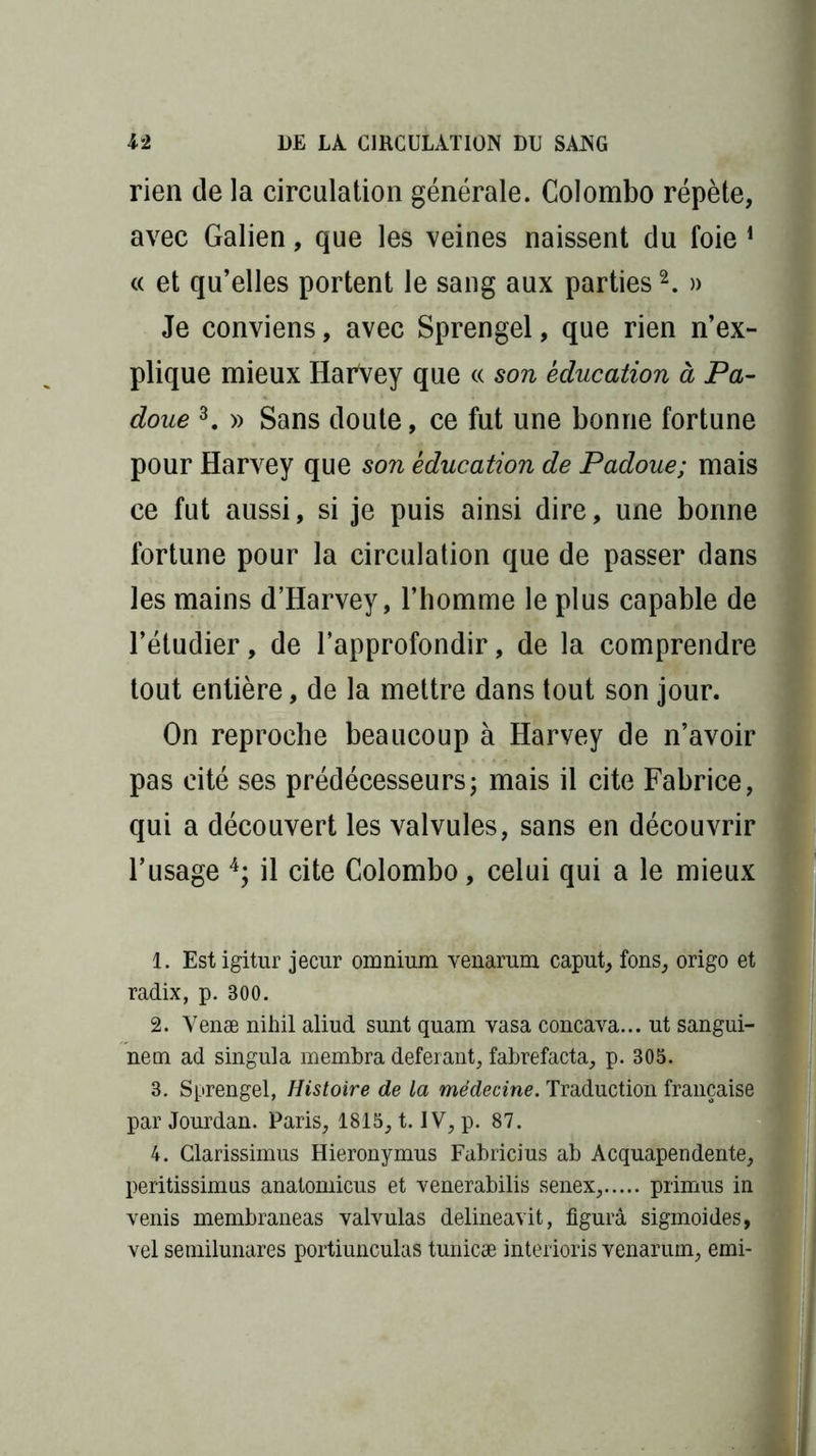 rien de la circulation générale. Colombo répète, avec Galien, que les veines naissent du foie 1 « et qu’elles portent le sang aux parties2. » Je conviens, avec Sprengel, que rien n’ex- plique mieux HarVey que « son éducation à Pa- doue 3. » Sans doute, ce fut une bonne fortune pour Harvey que son éducation de Padoue; mais ce fut aussi, si je puis ainsi dire, une bonne fortune pour la circulation que de passer dans les mains d’Harvey, l’homme le plus capable de l’étudier, de l’approfondir, de la comprendre tout entière, de la mettre dans tout son jour. On reproche beaucoup à Harvey de n’avoir pas cité ses prédécesseurs ; mais il cite Fabrice, qui a découvert les valvules, sans en découvrir l’usage 4; il cite Colombo, celui qui a le mieux 1. Est igitur jecur omnium venarum caput, fons, origo et radix, p. 300. 2. Venæ nihil aliud sunt quam vasa concava... ut sangui- ne m ad singula membra déférant, fabrefacta, p. 305. 3. Sprengel, Histoire de la médecine. Traduction française par Jourdan. Paris, 1815, t. IV, p. 87. 4. Clarissimus Hieronymus Fabricius ab Acquapendente, peritissimus anatomicus et venerabilis senex, primus in venis membraneas valvulas delineavit, figura sigmoides, vel semilunares portiunculas tunicæ interioris venarum, emi-