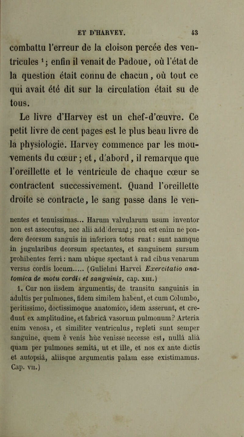 combattu Terreur de la cloison percée des ven- tricules enfin il venait de Padoue, où l’état de la question était connu de chacun, où tout ce qui avait été dit sur la circulation était su de tous. Le livre d’Harvey est un chef-d’œuvre. Ce petit livre de cent pages est le plus beau livre de la physiologie. Harvey commence par les mou- vements du cœur ; et, d’abord, il remarque que l’oreillette et le ventricule de chaque cœur se contractent successivement. Quand l’oreillette droite se contracte, le sang passe dans le ven- nentes et tenuissimas... Harum valvularum usum inventor non est assecutus, nec alii addiderunt; non est enim ne pon- déré deorsum sanguis in inferiora totus ruât : sunt namque in jugularibus deorsum spectantes, et sanguinem sursum prohibentes ferri : nam ubique spectant à rad cibus venarum versus cordis locum (Gulielmi Harvei Exercitatio ana- tomica de motu cordis et sanguinis, cap. xiii.) 1. Cur non iisdem argumentis, de transitu sanguinis in adultis perpulmones, fidem similem habent, et cum Columbo, peritissimo, doctissimoque anatomico, idem asserunt, et cre- dunt ex amplitudine, etfabricà vasorum pulmonum? Arteria enim venosa, et similiter ventriculus, repleti sunt semper sanguine, quem è venis hùc venisse necesse est, nullà alià quam per pulmones semità, ut et ille, et nos ex ante dictis et autopsia, aliisque argumentis palam esse existimamus. Cap. vu.)