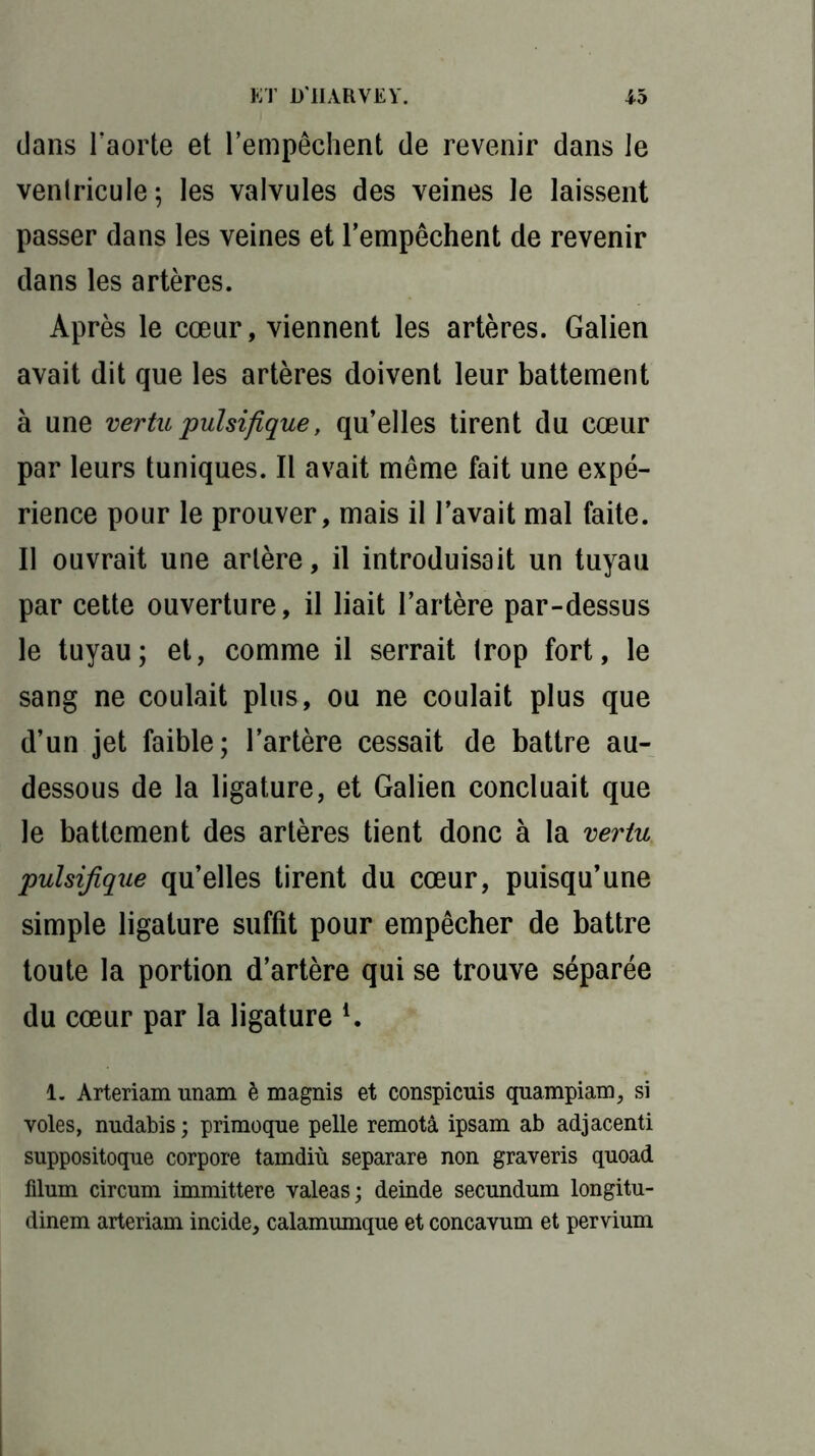 dans l’aorte et l’empêchent de revenir dans le ventricule; les valvules des veines le laissent passer dans les veines et l’empêchent de revenir dans les artères. Après le cœur, viennent les artères. Galien avait dit que les artères doivent leur battement à une vertu pulsifique, qu’elles tirent du cœur par leurs tuniques. Il avait même fait une expé- rience pour le prouver, mais il l’avait mal faite. Il ouvrait une artère, il introduisait un tuyau par cette ouverture, il liait l’artère par-dessus le tuyau; et, comme il serrait trop fort, le sang ne coulait plus, ou ne coulait plus que d’un jet faible; l’artère cessait de battre au- dessous de la ligature, et Galien concluait que le battement des artères tient donc à la vertu pulsifique qu’elles tirent du cœur, puisqu’une simple ligature suffit pour empêcher de battre toute la portion d’artère qui se trouve séparée du cœur par la ligature 1 * * 4. 1. Arteriam unam è magnis et conspicuis quampiam, si voles, nudabis ; primoque pelle remota ipsam ab adjacenti suppositoque corpore tamdiù separare non graveris quoad filum circum immittere valeas; deinde secundum longitu- dinem arteriam incide, calamumque et concavum et pervium
