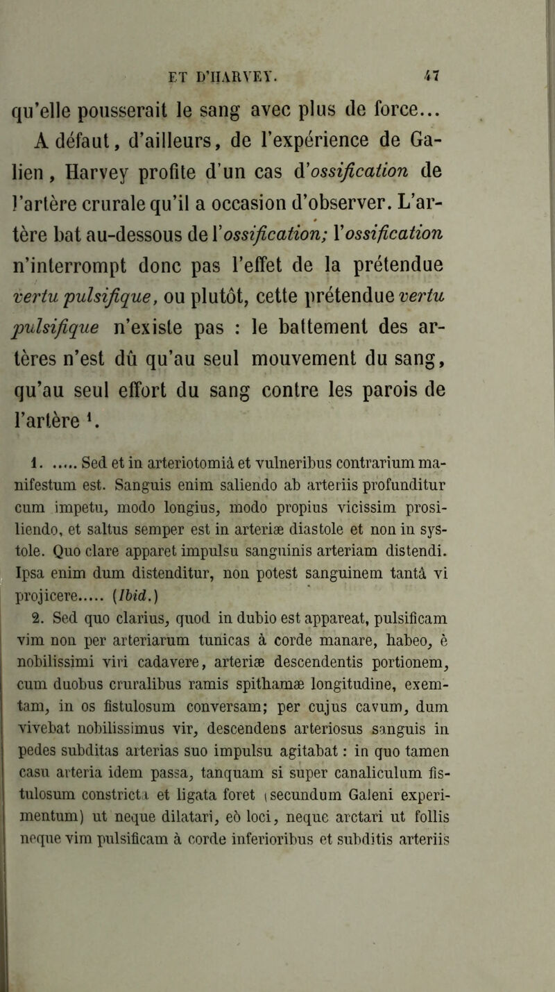 qu’elle pousserait le sang avec plus de force... Adéfaut, d’ailleurs, de l’expérience de Ga- lien , Harvey profite d’un cas d'ossification de l’artère crurale qu’il a occasion d’observer. L’ar- tère bat au-dessous de l’ossification; Xossification n’interrompt donc pas l’effet de la prétendue vertu pulsifique, ou plutôt, cette prétendue vertu pulsifique n’existe pas : le battement des ar- tères n’est dû qu’au seul mouvement du sang, qu’au seul effort du sang contre les parois de l’artère L 1 Sed et in arteriotomià et vulneribus contrarium ma- nifestum est. Sanguis enim saliendo ab arteriis profunditur cum impetu, modo longius, modo propius vicissim prosi- liendo, et saltus semper est in arteriæ diastole et non in sys- tole. Quo clare apparet impulsu sanguinis arteriam distendi. Ipsa enim dum distenditur, non potest sanguine m tanta vi projicere (Ibid.) 2. Sed quo clarius, quod in dubio est appareat, pulsificam vim non per arteriarum tunicas à corde manare, habeo, è nobilissimi viri cadavere, arteriæ descendentis portionem, cum duobus cruralibus ramis spitbamæ longitudine, exem- tam, in os fistulosum conversam; per cujus cavum, dum vivebat nobilissimus vir, descendens arteriosus sanguis in pedes subditas arterias suo impulsu agitabat : in quo tamen casu arteria idem passa, tanquam si super canaliculum fis- tulosum constricta et ligata foret isecundum Galeni experi- mentum) ut neque dilatari, eô loci, neque arctari ut follis neque vim pulsificam à corde inferioribus et subditis arteriis