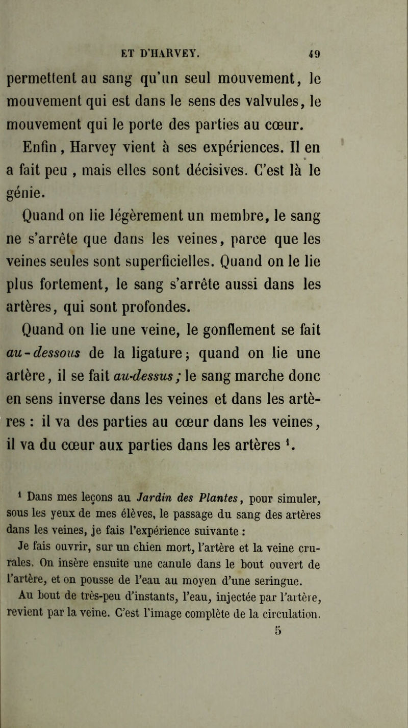 permettent au sang qu’un seul mouvement, le mouvement qui est dans le sens des valvules, le mouvement qui le porte des parties au cœur. Enfin, Harvey vient à ses expériences. Il en a fait peu , mais elles sont décisives. C’est là le génie. Quand on lie légèrement un membre, le sang ne s’arrête que dans les veines, parce que les veines seules sont superficielles. Quand on le lie plus fortement, le sang s’arrête aussi dans les artères, qui sont profondes. Quand on lie une veine, le gonflement se fait au-dessous de la ligature ; quand on lie une artère, il se fait au-dessus ; le sang marche donc en sens inverse dans les veines et dans les artè- res : il va des parties au cœur dans les veines, il va du cœur aux parties dans les artères !. 1 Dans mes leçons au Jardin des Plantes, pour simuler, sous les yeux de mes élèves, le passage du sang des artères dans les veines, je fais l’expérience suivante : Je fais ouvrir, sur un chien mort, l'artère et la veine cru- rales. On insère ensuite une canule dans le bout ouvert de l’artère, et on pousse de l’eau au moyen d’une seringue. Au bout de très-peu d’instants, l’eau, injectée par l’artère, revient par la veine. C’est l’image complète de la circulation.