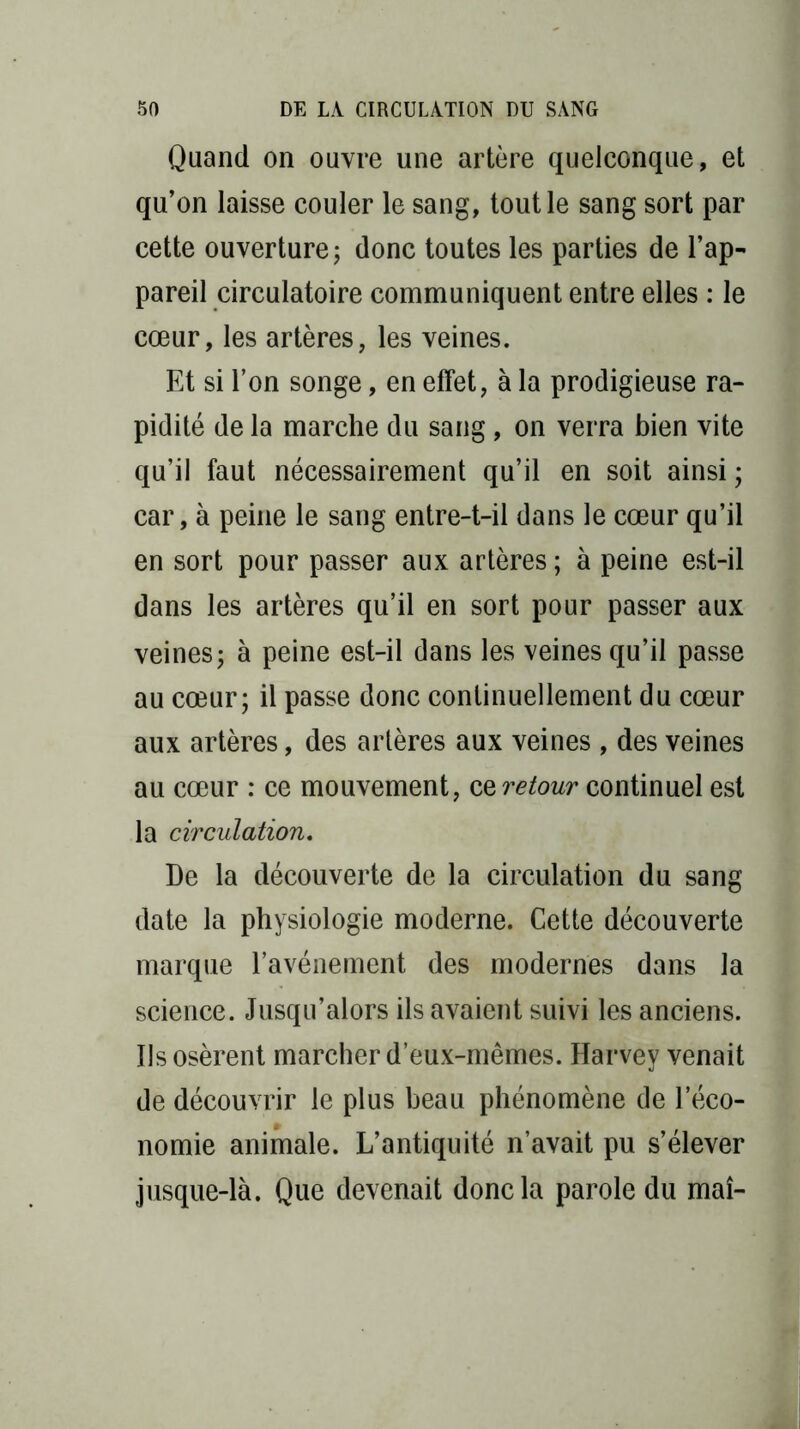Quand on ouvre une artère quelconque, et qu’on laisse couler le sang, tout le sang sort par cette ouverture; donc toutes les parties de l’ap- pareil circulatoire communiquent entre elles : le cœur, les artères, les veines. Et si l’on songe, en effet, à la prodigieuse ra- pidité de la marche du sang, on verra bien vite qu’il faut nécessairement qu’il en soit ainsi ; car, à peine le sang entre-t-il dans le cœur qu’il en sort pour passer aux artères ; à peine est-il dans les artères qu’il en sort pour passer aux veines; à peine est-il dans les veines qu’il passe au cœur; il passe donc continuellement du cœur aux artères, des artères aux veines , des veines au cœur : ce mouvement, ceretour continuel est la circulation. De la découverte de la circulation du sang date la physiologie moderne. Cette découverte marque l’avénement des modernes dans la science. Jusqu’alors ils avaient suivi les anciens. Ils osèrent marcher d’eux-mêmes. Harvey venait de découvrir le plus beau phénomène de l’éco- nomie animale. L’antiquité n’avait pu s’élever jusque-là. Que devenait donc la parole du mai-