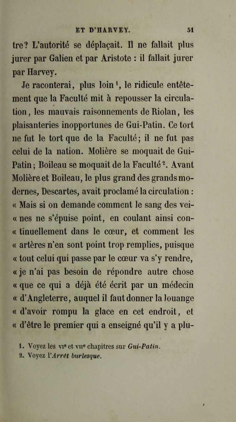 tre? L’autorité se déplaçait. Il ne fallait plus jurer par Galien et par Aristote : il fallait jurer par Harvey. Je raconterai, plus loin1, le ridicule entête- ment que la Faculté mit à repousser la circula- tion, les mauvais raisonnements deRiolan, les plaisanteries inopportunes de Gui-Patin. Ce tort ne fut le tort que de la Faculté; il ne fut pas celui de la nation. Molière se moquait de Gui- Patin ; Boileau se moquait de la Faculté2. Avant Molière et Boileau, le plus grand des grands mo- dernes, Descartes, avait proclamé la circulation : « Mais si on demande comment le sang des vei- « nés ne s’épuise point, en coulant ainsi con- « tinuellement dans le cœur, et comment les « artères n’en sont point trop remplies, puisque « tout celui qui passe par le cœur va s’y rendre, « je n’ai pas besoin de répondre autre chose « que ce qui a déjà été écrit par un médecin « d’Angleterre, auquel il faut donner la louange « d’avoir rompu la glace en cet endroit, et « d’être le premier qui a enseigné qu’il y a plu- 1. Voyez les vieet vne chapitres sur Gui-Patin. 2. Voyez Y Arrêt burlesque.