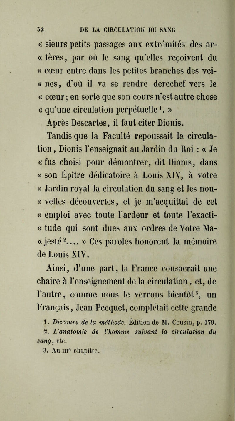 « sieurs petits passages aux extrémités des ar- ec tères, par où le sang qu’elles reçoivent du « cœur entre dans les petites branches des vei- « nés, d’où il va se rendre derechef vers le « cœur; en sorte que son cours n’est autre chose « qu’une circulation perpétuelle1. » Après Descartes, il faut citer Dionis. Tandis que la Faculté repoussait la circula- tion , Dionis l’enseignait au Jardin du Roi : « Je «fus choisi pour démontrer, dit Dionis, dans « son Épître dédicatoire à Louis XIY, à votre « Jardin royal la circulation du sang et les nou- « velles découvertes, et je m’acquittai de cet « emploi avec toute l’ardeur et toute l’exaeti- « tude qui sont dues aux ordres de Votre Ma- c< jesté2— » Ces paroles honorent la mémoire de Louis XIV. Ainsi, d’une part, la France consacrait une chaire à l’enseignement de la circulation, et, de l’autre, comme nous le verrons bientôt3, un Français, Jean Pecquet, complétait cette grande 1. Discours de la méthode. Édition de M. Cousin, p. 179. 2. L’anatomie de l’homme suivant la circulation du sang, etc. 3. Au me chapitre.