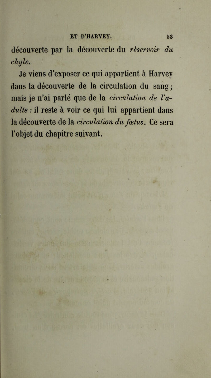 découverte par la découverte du réservoir du chyle. Je viens d’exposer ce qui appartient à Harvey dans la découverte de la circulation du sang ; mais je n’ai parlé que de la circulation de l'a- dulte : il reste à voir ce qui lui appartient dans la découverte de la circulation du fœtus. Ce sera l’objet du chapitre suivant.