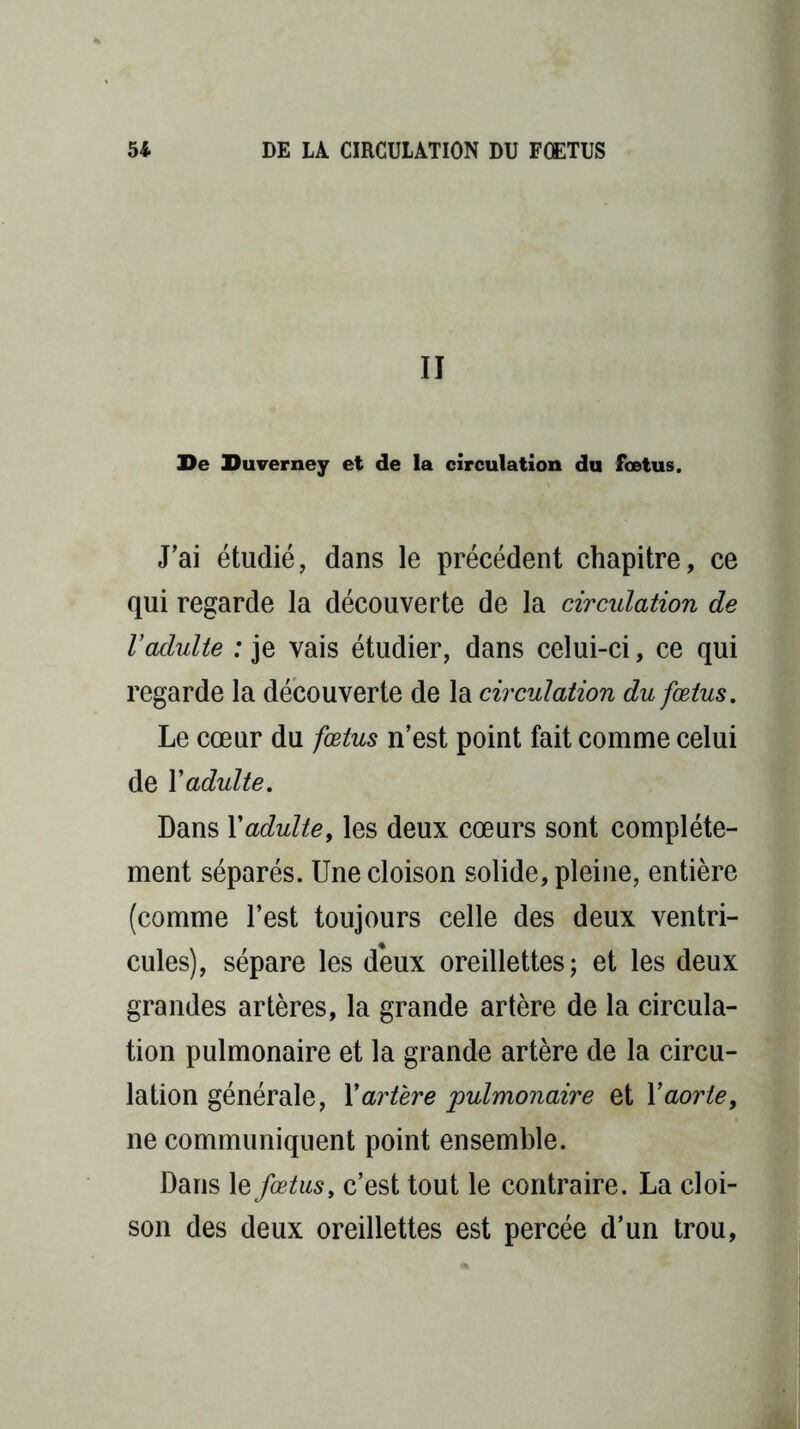 II De Duverney et de la circulation du fœtus. J’ai étudié, dans le précédent chapitre, ce qui regarde la découverte de la circulation de Vadulte : je vais étudier, dans celui-ci, ce qui regarde la découverte de la circulation du fœtus. Le cœur du fœtus n’est point fait comme celui de Y adulte. Dans Y adulte, les deux cœurs sont complète- ment séparés. Une cloison solide, pleine, entière (comme l’est toujours celle des deux ventri- cules), sépare les deux oreillettes; et les deux grandes artères, la grande artère de la circula- tion pulmonaire et la grande artère de la circu- lation générale, Y artère pulmonaire et Y aorte, ne communiquent point ensemble. Dans le fœtus, c’est tout le contraire. La cloi- son des deux oreillettes est percée d’un trou,
