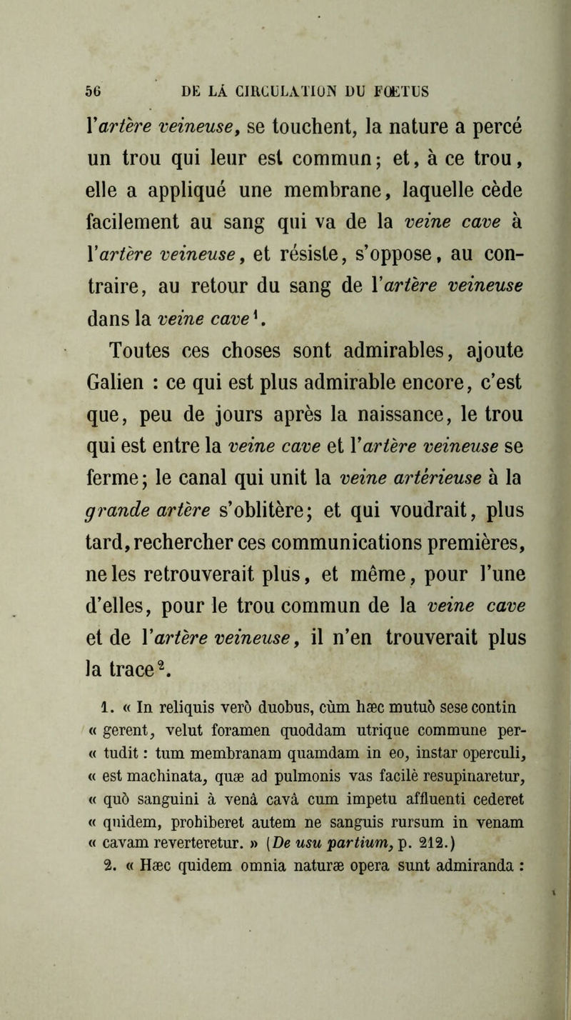Y artère veineuse, se touchent, la nature a percé un trou qui leur est commun; et, à ce trou, elle a appliqué une membrane, laquelle cède facilement au sang qui va de la veine cave à Y artère veineuse, et résiste, s’oppose, au con- traire, au retour du sang de Y artère veineuse dans la veine cave K Toutes ces choses sont admirables, ajoute Galien : ce qui est plus admirable encore, c’est que, peu de jours après la naissance, le trou qui est entre la veine cave et Y artère veineuse se ferme; le canal qui unit la veine artêrieuse à la grande artère s’oblitère; et qui voudrait, plus tard, rechercher ces communications premières, ne les retrouverait plus, et même, pour l’une d’elles, pour le trou commun de la veine cave et de Y artère veineuse, il n’en trouverait plus la trace2. 1. « In reliquis verô duobus, cùm hæc mutuô sese contin « gerent, velut foramen qnoddam utrique commune per- te tudit : tum membranam quamdam in eo, instar operculi, « est machinata, quæ ad pulmonis vas facilè resupinaretur, « qu6 sanguini à venâ cavâ cum impetu affluenti cederet « quidem, prohiberet autem ne sanguis rursum in venam « cavam reverteretur. » (De usu partium, p. 212.) 2. « Hæc quidem omnia naturæ opéra sunt admiranda :