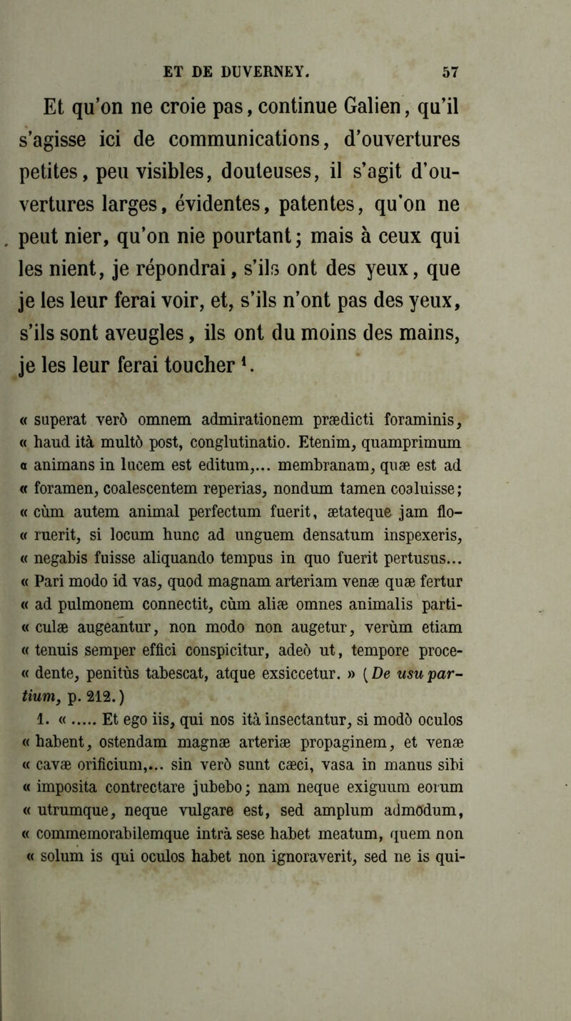 Et qu’on ne croie pas, continue Galien, qu’il s’agisse ici de communications, d’ouvertures petites, peu visibles, douteuses, il s’agit d’ou- vertures larges, évidentes, patentes, qu’on ne peut nier, qu’on nie pourtant; mais à ceux qui les nient, je répondrai, s’ils ont des yeux, que je les leur ferai voir, et, s’ils n’ont pas des yeux, s’ils sont aveugles, ils ont du moins des mains, je les leur ferai toucher4. « superat verô omnem admirationem prædicti foraminis, « haud ità multô post, conglutinatio. Etenim, quamprimum o animans in lueem est editum,... membranam, quæ est ad « foramen, coalescentem reperias, nondum tamen coaluisse ; « cùm autem animal perfectum fuerit, ætateqne jam flo- « rnerit, si locum hune ad unguem densatum inspexeris, « negabis fuisse aliquando tempus in quo fuerit pertusus... « Pari modo id vas, quod magnam arteriam venæ quæ fertur « ad pulmonem connectit, cùm aliæ omnes animalis parti- « culæ augeantur, non modo non augetur, verùm etiam « tenuis semper effici conspicitur, adeô ut, tempore proce- « dente, penitùs tabescat, atque exsiccetur. » [De usupar- tium, p. 212. ) 1. « Et ego iis, qui nos ità insectantur, si modo oculos «habent, ostendam magnæ arteriæ propaginem, et venæ « cavæ orificium,... sin verô sunt cæci, vasa in manus sibi « imposita contrectare jubebo; nam neque exiguum eorum « utrumque, neque vulgare est, sed amplum admodum, « commemorabilemque intrà sese habet meatum, quem non « solum is qui oculos habet non ignoraverit, sed ne is qui-