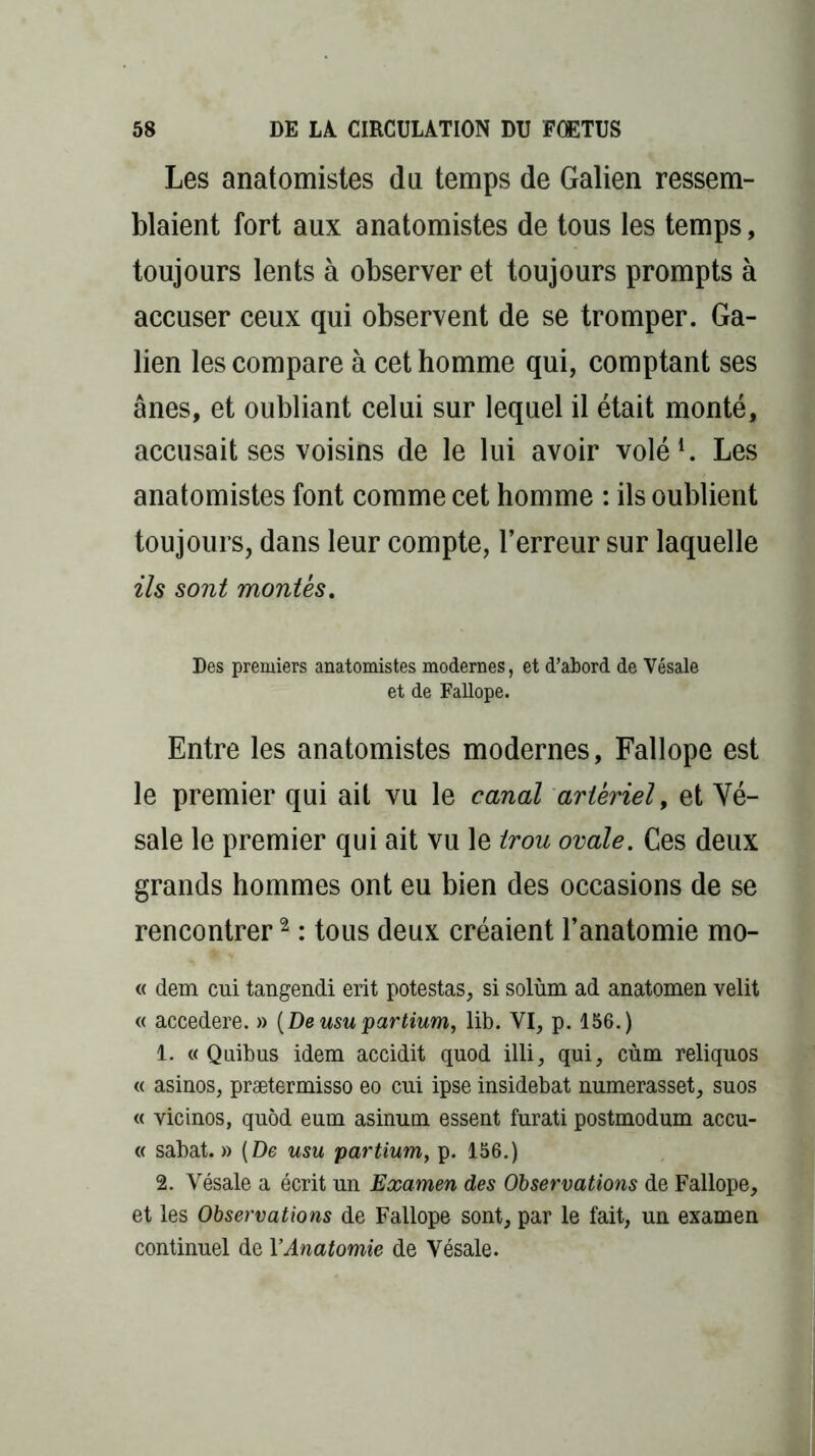 Les anatomistes du temps de Galien ressem- blaient fort aux anatomistes de tous les temps, toujours lents à observer et toujours prompts à accuser ceux qui observent de se tromper. Ga- lien les compare à cet homme qui, comptant ses ânes, et oubliant celui sur lequel il était monté, accusait ses voisins de le lui avoir volé1. Les anatomistes font comme cet homme : ils oublient toujours, dans leur compte, l’erreur sur laquelle ils sont montés. Des premiers anatomistes modernes, et d’abord de Vésale et de Fallope. Entre les anatomistes modernes, Fallope est le premier qui ait vu le canal artériel, et Vé- sale le premier qui ait vu le trou ovale. Ces deux grands hommes ont eu bien des occasions de se rencontrer2 : tous deux créaient l’anatomie mo- « dem cui tangendi erit potestas, si solùm ad anatomen velit « accedere. » (Deusu partium, lib. VI, p. 156.) 1. « Quibus idem accidit quod illi, qui, cùm reliquos « asinos, prætermisso eo cui ipse insidebat numerasset, suos « vicinos, quôd eum asinum essent furati postmodum accu- « sabat. » (De usu partium, p. 156.) 2. Vésale a écrit un Examen des Observations de Fallope, et les Observations de Fallope sont, par le fait, un examen continuel de Y Anatomie de Vésale.
