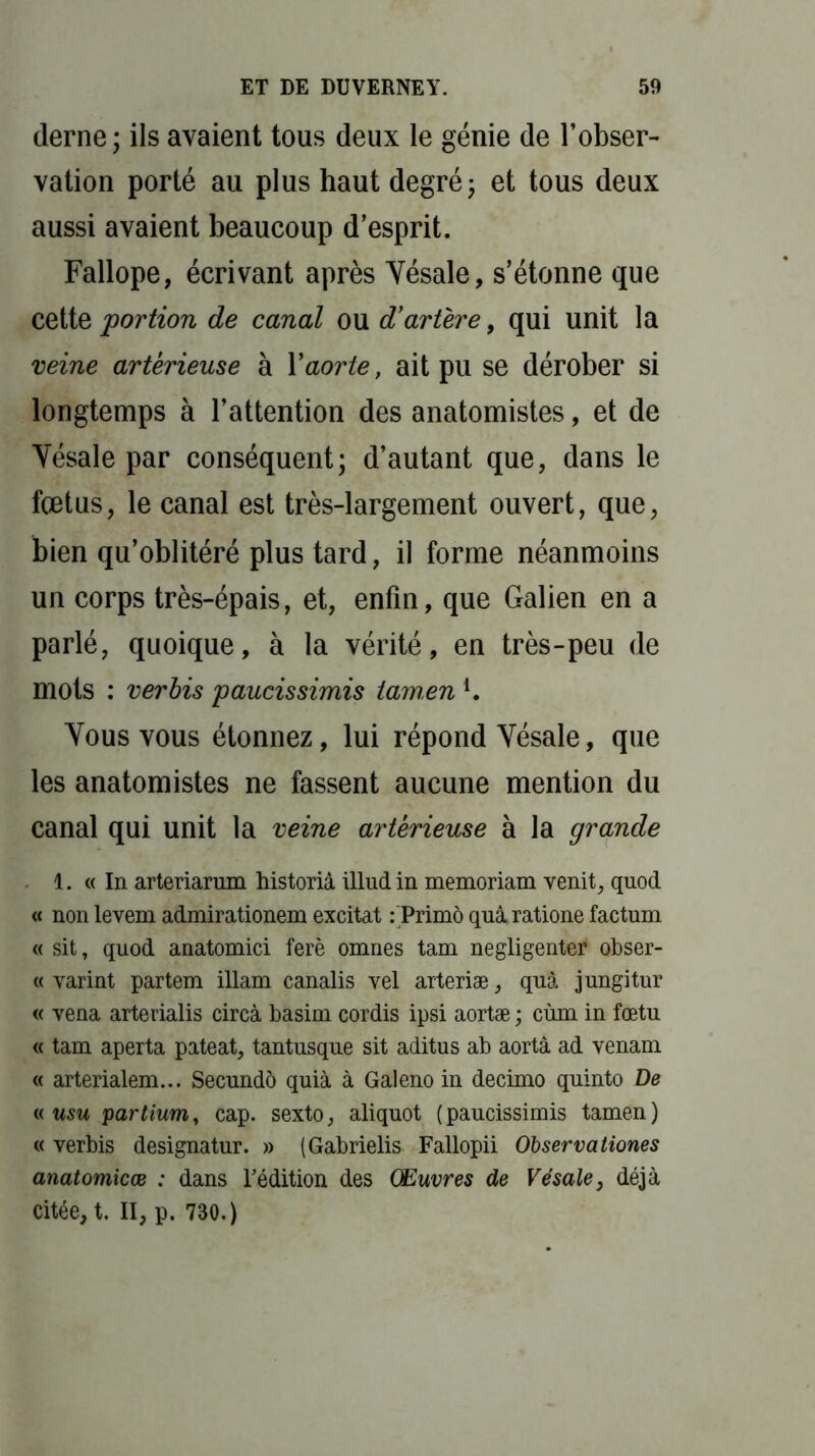 derne; ils avaient tous deux le génie de l’obser- vation porté au plus haut degré ; et tous deux aussi avaient beaucoup d’esprit. Fallope, écrivant après Yésale, s’étonne que cette 'portion de canal ou d’artère, qui unit la veine artèrieuse à Y aorte, ait pu se dérober si longtemps à l’attention des anatomistes, et de Yésale par conséquent; d’autant que, dans le fœtus, le canal est très-largement ouvert, que, bien qu’oblitéré plus tard, il forme néanmoins un corps très-épais, et, enfin, que Galien en a parlé, quoique, à la vérité, en très-peu de mots : ver bis paucissimis tam,en l. Yous vous étonnez, lui répond Yésale, que les anatomistes ne fassent aucune mention du canal qui unit la veine artèrieuse à la grande 1. « In arteriarum historiâ illudin memoriam venit, quod « non levem admirationem excitât : Primo quàratione factum « sit, quod anatomici ferè omnes tam negligenter obser- « varint partem illam canalis vel arteriæ, quâ jungitur « vena arterialis circà basim cordis ipsi aortæ ; cùm in fœtu « tam aperta pateat, tantusque sit aditus ab aortâ ad venam « arterialem... Secundo quia à Galeno in decimo quinto De « usu partium, cap. sexto, aliquot (paucissimis tamen) « verbis designatur. » (Gabrielis Fallopii Observationes anatomicœ : dans l’édition des Œuvres de Vésale, déjà citée, t. II, p. 730.)