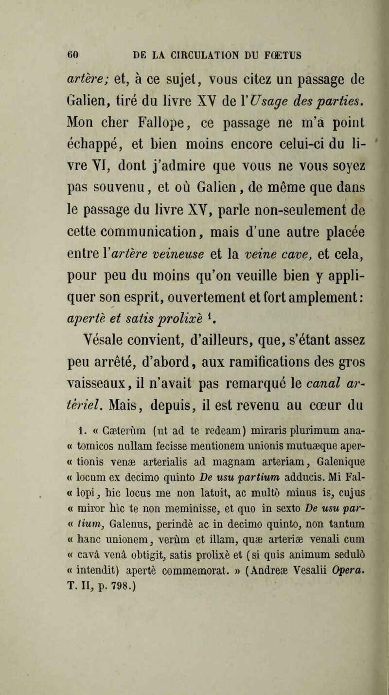 artère; et, à ce sujet, vous citez un passage de Galien, tiré du livre XY de YUsage des parties. Mon cher Fallope, ce passage ne m’a point échappé, et bien moins encore celui-ci du li- * vre YI, dont j’admire que vous ne vous soyez pas souvenu, et où Galien, de même que dans le passage du livre XY, parle non-seulement de cette communication, mais d’une autre placée entre Y artère veineuse et la veine cave, et cela, pour peu du moins qu’on veuille bien y appli- quer son esprit, ouvertement et fort amplement: apertè et satis prolixè i. Yésale convient, d’ailleurs, que, s’étant assez peu arrêté, d’abord, aux ramifications des gros vaisseaux, il n’avait pas remarqué le canal ar- tériel. Mais, depuis, il est revenu au cœur du 1. « Gæterùm (ut ad te redeam) miraris plurimum ana- « tomicos nullam fecisse mentionem unionis mutuæque aper- « tionis venæ arterialis ad magnam arteriam, Galenique « locum ex decimo quinto De usu partium adducis. Mi Fai- te lopi, hic locus me non latuit, ac multô minus is, cujus « miror hic te non meminisse, et quo in sexto De usu par- ti Hum, Galenus, perindè ac in decimo quinto, non tantum « hanc unionem, verùm et illam, quæ arteriæ venali cum « cavà venâ obtigit, satis prolixè et ( si quis animum sedulô « intendit) apertè commémorât. » (Andreæ Vesalii Opéra. T. II, p. 798.)
