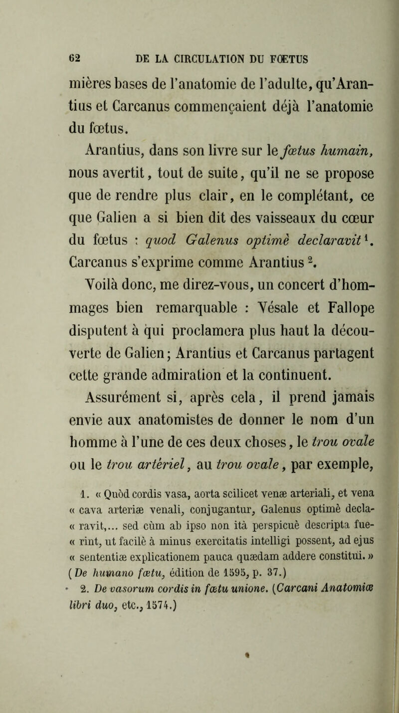 mières bases de l’anatomie de l’adulte, qu’Aran- tius et Carcanus commençaient déjà l’anatomie du fœtus. Arantius, dans son livre sur 1 q fœtus humain, nous avertit, tout de suite, qu’il ne se propose que de rendre plus clair, en le complétant, ce que Galien a si bien dit des vaisseaux du cœur du fœtus : quod Galenus optimè declaravit1. Carcanus s’exprime comme Arantius2. Yoilà donc, me direz-vous, un concert d’hom- mages bien remarquable : Yésale et Fallope disputent à qui proclamera plus haut la décou- verte de Galien ; Arantius et Carcanus partagent cette grande admiration et la continuent. Assurément si, après cela, il prend jamais envie aux anatomistes de donner le nom d’un homme à l’une de ces deux choses, le trou ovale ou le trou artériel, au trou ovale, par exemple, 1. « Quod cordis vasa, aorta scilicet venæ arteriali, et vena « cava arteriæ venali, conjugantur, Galenus optimè decla- « ravit,... sed cùm ab ipso non ità perspicuè descripta fue- « rint, ut facilè à minus exercitatis intelligi possent, ad ej us « sententiæ explicationem pauca quædam addere constitui. » (De humano fœtu, édition de 1595, p. 87.) • 2. De vasorum cordis in fœtu unione. (Carcani Anatomiœ lïbri duo3 etc., 1574.)