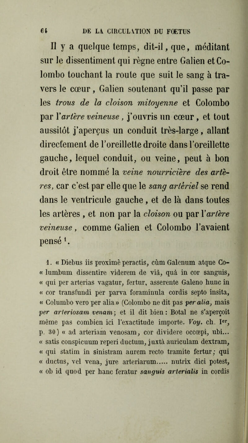 Il y a quelque temps, dit-il, que, méditant sur le dissentiment qui règne entre Galien et Co- lombo touchant la roule que suit le sang à tra- vers le cœur, Galien soutenant qu’il passe par les trous de la cloison mitoyenne et Colombo par Y artère veineuse, j’ouvris un cœur, et tout aussitôt j’aperçus un conduit très-large, allant directement de l’oreillette droite dans l’oreillette gauche, lequel conduit, ou veine, peut à bon droit être nommé la veine nourricière des artè- res, car c’est par elle que le sang artériel se rend dans le ventricule gauche, et de là dans toutes les artères , et non par la cloison ou par Y artère veineuse, comme Galien et Colombo l’avaient pensé 1. « Diebus iis proximè peractis, cùm Galenum atque Co- « lumbum dissentire viderem de via, quâ in cor sanguis, « qui per arterias vagatur, fertur, asserente Galeno hune in « cor transfundi per parva foraminula cordis septo insita, « Columbo vero per alia» (Colombo ne dit pas peralia, mais per arleriosam venant ; et il dit bien: Botal ne s’aperçoit même pas combien ici l’exactitude importe. Voy. ch. Ier, p. 80) « ad arteriam venosam, cor dividere occœpi, ubi... « satis conspicuum reperi ductum, juxtà auriculam dextram, « qui statim in sinistram aurem recto tramite fertur; qui « ductus, vel vena, jure arteriarum nutrix dici potest, « ob id quod per hanc feratur sanguis arterialis in cordis