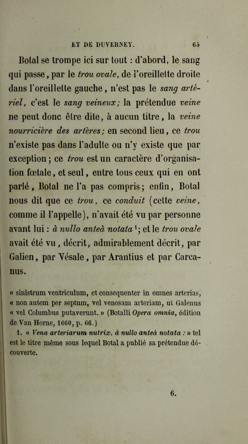 Botal se trompe ici sur tout : d’abord, le sang qui passe, par le trou ovale, de l’oreillette droite dans l’oreillette gauche, n’est pas le sang arté- riel, c’est le sang veineux; la prétendue veine ne peut donc être dite, à aucun titre, la veine nourricière des artères; en second lieu, ce trou n’existe pas dans l’adulte ou n’y existe que par exception ; ce trou est un caractère d’organisa- tion fœtale, et seul, entre tous ceux qui en ont parlé, Botal ne l’a pas compris; enfin, Botal nous dit que ce trou, ce conduit (cette veine, comme il l’appelle), n’avait été vu par personne avant lui : à nullo anteà notataet le trou ovale avait été vu, décrit, admirablement décrit, par Galien, par Yésale, par Arantius et par Carca- I nus. 1 « sinistrum ventriculum, et consequenter in omnes arterias, « non autem per septum, vel venosam arteriam, ut Galenus « vel Columbus putaverunt. » (Botalli Opéra omnia, édition i de Van Horne, 1660, p. 66. ) 1. « Vena arterxarum nutrix, à nullo anteà notata : » tel i est le titre même sous lequel Botal a publié sa prétendue dé- I couverte. 6.