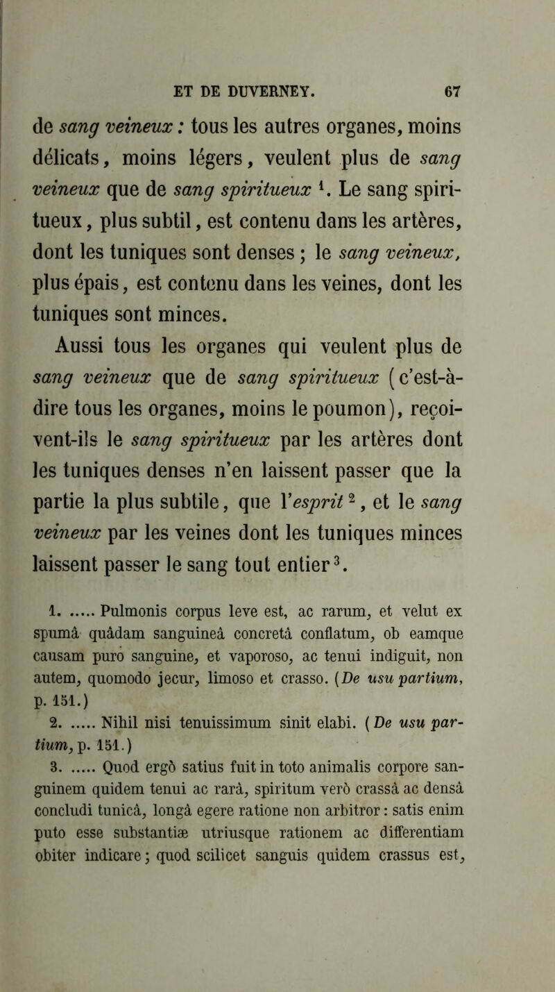 de sang veineux : tous les autres organes, moins délicats, moins légers, veulent plus de sang veineux que de sang spiritueux l. Le sang spiri- tueux , plus subtil, est contenu dans les artères, dont les tuniques sont denses ; le sang veineux, plus épais, est contenu dans les veines, dont les tuniques sont minces. Aussi tous les organes qui veulent plus de sang veineux que de sang spiritueux (c’est-à- dire tous les organes, moins le poumon), reçoi- vent-ils le sang spiritueux par les artères dont les tuniques denses n’en laissent passer que la partie la plus subtile, que Xesprit2, et le sang veineux par les veines dont les tuniques minces laissent passer le sang tout entier3. 1 Pulmonis corpus leve est, ac rarum, et velut ex spumâ quâdam sanguineâ concretà conflatum, ob eamque causam puro sanguine, et vaporoso, ac tenui indiguit, non autem, quomodo jecur, limoso et crasso. (De usu partium, p. 151.) 2 Nihil nisi tenuissimum sinit elabi. ( De usu par- tium, p. 151.) B Quod erg6 satius fuitintoto animalis corpore san- guinem quidem tenui ac rarà, spiritum verô crassà ac densâ concludi tunicà, longà egere ratione non arbitror : satis enim puto esse substantiæ utriusque rationem ac differentiam obiter indicare ; quod scilicet sanguis quidem crassus est.