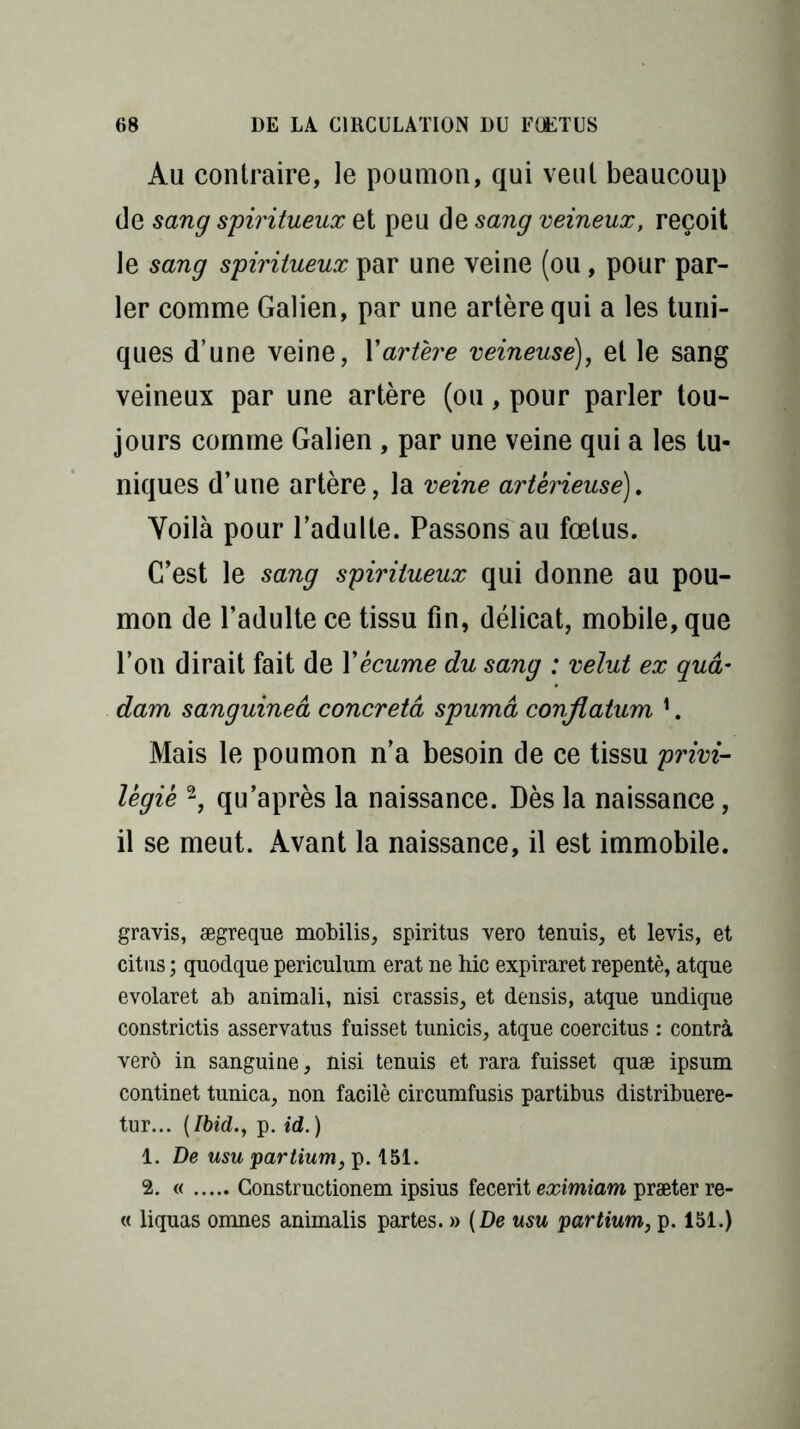 Au contraire, le poumon, qui veut beaucoup de sang spiritueux et peu de sang veineux, reçoit le sang spiritueux par une veine (ou, pour par- ler comme Galien, par une artère qui a les tuni- ques dune veine, Y artère veineuse), et le sang veineux par une artère (ou, pour parler tou- jours comme Galien , par une veine qui a les tu- niques d’une artère, la veine artêrieuse). Voilà pour l’adulte. Passons au fœtus. C’est le sang spiritueux qui donne au pou- mon de l’adulte ce tissu fin, délicat, mobile, que l’on dirait fait de Y écume du sang : velut ex guâ* dam sanguineâ concretâ spumâ conflatum 1. Mais le poumon n’a besoin de ce tissu privi- légie 2, qu’après la naissance. Dès la naissance, il se meut. Avant la naissance, il est immobile. gravis, ægreque mobilis, spiritus vero tenuis, et levis, et citus ; quodque periculum erat ne hic expiraret repentè, atque evolaret ab animal i, nisi crassis, et densis, atque undique constrictis asservatus fuisset tunicis, atque coercitus : contrà ver6 in sanguine , nisi tenuis et rara fuisset quæ ipsum continet tunica, non facilè circumfusis partibus distribuere- tur... (Ibid., p. id.) 1. De usu partium, p. f 51. 2. « Constructionem ipsius fecerit eximiam præter re- « liquas omnes animalis partes. » (De usu partium, p. 151.)