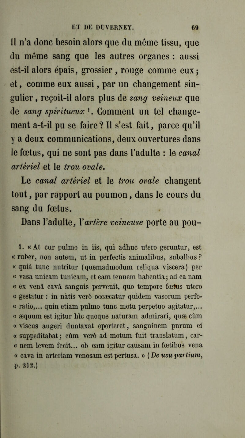Il n’a donc besoin alors que du même tissu, que du même sang que les autres organes : aussi est-il alors épais, grossier, rouge comme eux; et, comme eux aussi, par un changement sin- gulier , reçoit-il alors plus de sang veineux que de sang spiritueux *. Comment un tel change- ment a-t-il pu se faire? Il s’est fait, parce qu’il y a deux communications, deux ouvertures dans le fœtus, qui ne sont pas dans l’adulte : le canal artériel et le trou ovale. Le canal artériel et le trou ovale changent tout, par rapport au poumon, dans le cours du sang du fœtus. Dans l’adulte, Xartère veineuse porte au pou- 1. « At cur pulmo in iis, qui adhuc utero geruntur, est « ruber, non autem, ut in perfectis animalibus, subalbus ? « quia tune nutritur (quemadmodum reliqua viscera) per « vasa unicam tunicam, et eam tenuem habentia; ad ea nam « ex vend cavâ sanguis pervenit, quo tempore fœtus utero « gestatur : in nàtis verô occæcatur quidem vasorum perfo- « ratio,... quin etiam pulmo tune motu perpetuo agitatur,... « æquum est igitur hic quoque naturam admirari, quæ cùm « viscus augeri duntaxat oporteret, sanguinem pnrum ei « suppeditabat; cùm verô ad motum fuit translatum, car- v nem levem fecit... ob eam igitur causam in fœtibus vena « cava in arteriam venosam estpertusa. » ( De usupartium, p. 212.)