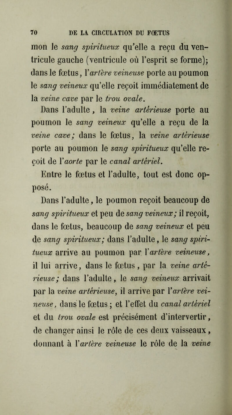 mon le sang spiritueux qu’elle a reçu du ven- tricule gauche (ventricule où l’esprit se forme); dans le fœtus, l’artère veineuse porte au poumon le sang veineux qu’elle reçoit immédiatement de la veine cave par le trou ovale. Dans l’adulte, la veine artêrieuse porte au poumon le sang veineux qu’elle a reçu de la veine cave; dans le fœtus, la veine artêrieuse porte au poumon le sang spiritueux qu’elle re- çoit de Xaorte par le canal artériel. Entre le fœtus et l’adulte, tout est donc op- posé. Dans l’adulte, le poumon reçoit beaucoup de sang spiritueux et peu de sang veineux; il reçoit, dans le fœtus, beaucoup de sang veineux et peu de sang spiritueux; dans l’adulte, le sang spiri- tueux arrive au poumon par Xartère veineuse, il lui arrive, dans le fœtus, par la veine artê- rieuse; dans l’adulte, le sang veineux arrivait par la veine artêrieuse, il arrive par Xartère vei- neuse , dans le fœtus ; et l’effet du canal artériel et du trou ovale est précisément d’intervertir, de changer ainsi le rôle de ces deux vaisseaux, donnant à Xartère veineuse le rôle de la veine