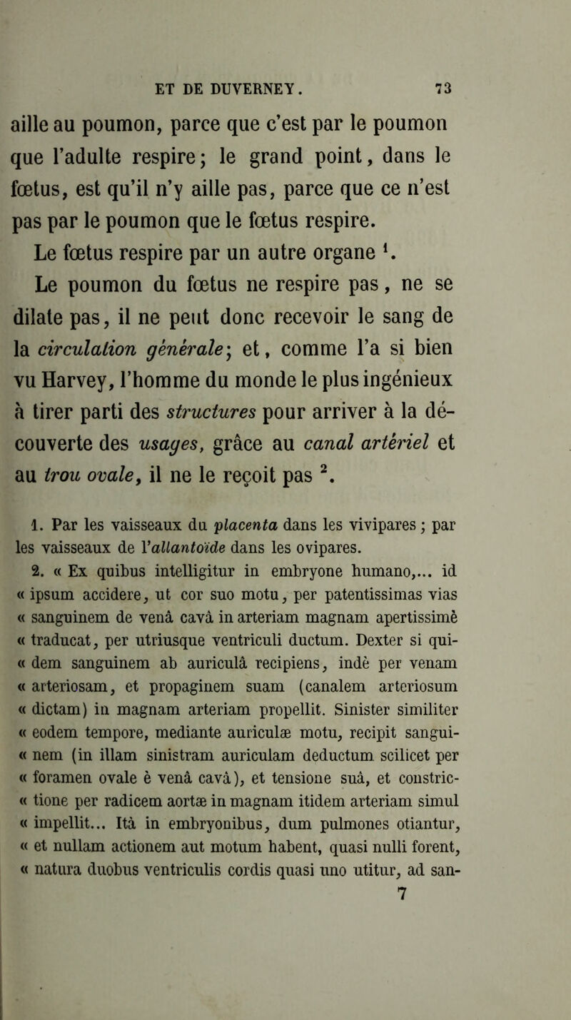 aille au poumon, parce que c’est par le poumon que l’adulte respire; le grand point, dans le fœtus, est qu’il n’y aille pas, parce que ce n’est pas par le poumon que le fœtus respire. Le fœtus respire par un autre organe l. Le poumon du fœtus ne respire pas, ne se dilate pas, il ne peut donc recevoir le sang de la circulation générale ; et, comme l’a si bien vu Harvey, l’homme du monde le plus ingénieux à tirer parti des structures pour arriver à la dé- couverte des usages, grâce au canal artériel et au trou ovale, il ne le reçoit pas 2. 1. Par les vaisseaux du placenta dans les vivipares ; par les vaisseaux de Y allantoïde dans les ovipares. 2. « Ex quibus intelligitur in embryone humano,... id « ipsum accidere, ut cor suo motu, per patentissimas vias « sanguinem de venâ cavà in arteriam magnam apertissimè « traducat, per utriusque ventriculi ductum. Dexter si qui- « dem sanguinem ab auriculâ recipiens, indè per venam « arteriosam, et propaginem suam (canalem arteriosum « dictam) in magnam arteriam propellit. Sinister similiter « eodem tempore, mediante auriculæ motu, recipit sangui- « nem (in illam sinistram auriculam deduetum scilicet per « foramen ovale è venâ cavà), et tensione suà, et constric- « tione per radicem aortæ in magnam itidem arteriam simul « impellit... Ità in embryonibus, dum pulmones otiantur, « et nullam actionem aut motum habent, quasi nulli forent, « natura duobus ventriculis cordis quasi uno utitur, ad san- 7