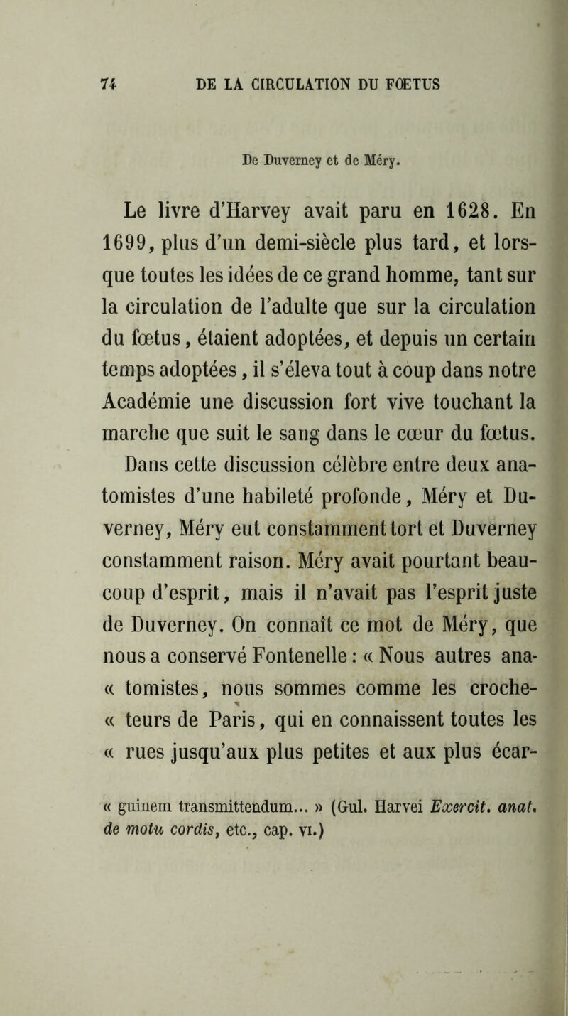 De Duverney et de Méry. Le livre d’Harvey avait paru en 1628. En 1699, plus d’un demi-siècle plus tard, et lors- que toutes les idées de ce grand homme, tant sur la circulation de l’adulte que sur la circulation du fœtus, étaient adoptées, et depuis un certain temps adoptées, il s’éleva tout à coup dans notre Académie une discussion fort vive touchant la marche que suit le sang dans le cœur du fœtus. Dans cette discussion célèbre entre deux ana- tomistes d’une habileté profonde, Méry et Du- verney, Méry eut constamment tort et Duverney constamment raison. Méry avait pourtant beau- coup d’esprit, mais il n’avait pas l’esprit juste de Duverney. On connaît ce mot de Méry, que nous a conservé Fontenelle : « Nous autres ana* « tomistes, nous sommes comme les crochè- te teurs de Paris, qui en connaissent toutes les « rues jusqu’aux plus petites et aux plus écar- « guinem transmittendum... » (Gui. Harvei Exercit. anat. de motu cor dis, etc., cap, vi.)