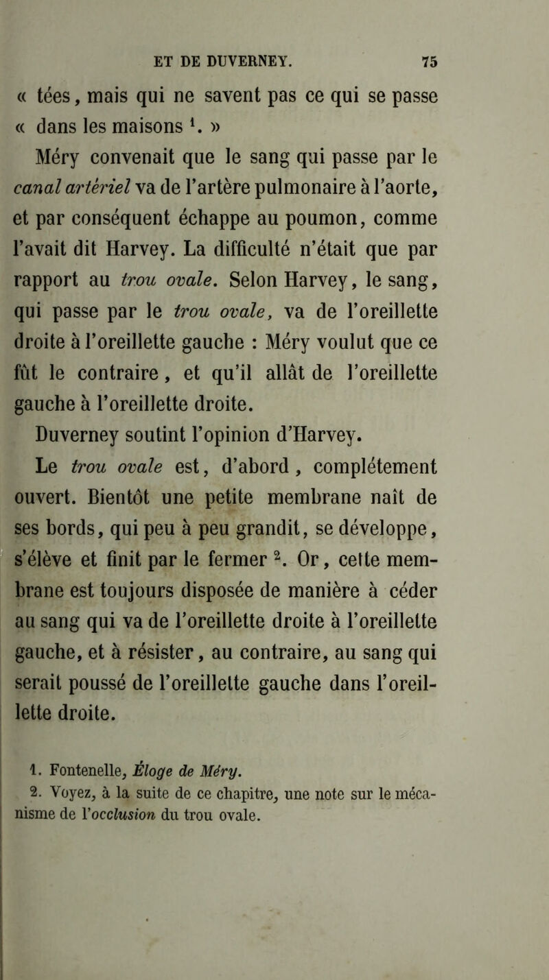 « tées, mais qui ne savent pas ce qui se passe <( dans les maisons l. » Méry convenait que le sang qui passe par le canal artériel va de l’artère pulmonaire à l’aorte, et par conséquent échappe au poumon, comme l’avait dit Harvey. La difficulté n’était que par rapport au trou ovale. Selon Harvey, le sang, qui passe par le trou ovale, va de l’oreillette droite à l’oreillette gauche : Méry voulut que ce fût le contraire, et qu’il allât de l’oreillette gauche à l’oreillette droite. Duverney soutint l’opinion d’Harvey. Le trou ovale est, d’abord , complètement ouvert. Bientôt une petite membrane naît de ses bords, qui peu à peu grandit, se développe, s’élève et finit par le fermer 2. Or, cette mem- brane est toujours disposée de manière à céder au sang qui va de l’oreillette droite à l’oreillette gauche, et à résister, au contraire, au sang qui serait poussé de l’oreillette gauche dans l’oreil- lette droite. 1. Fontenelle, Éloge de Méry. 2. Voyez, à la suite de ce chapitre, une note sur le méca- nisme de Yocclusion du trou ovale.