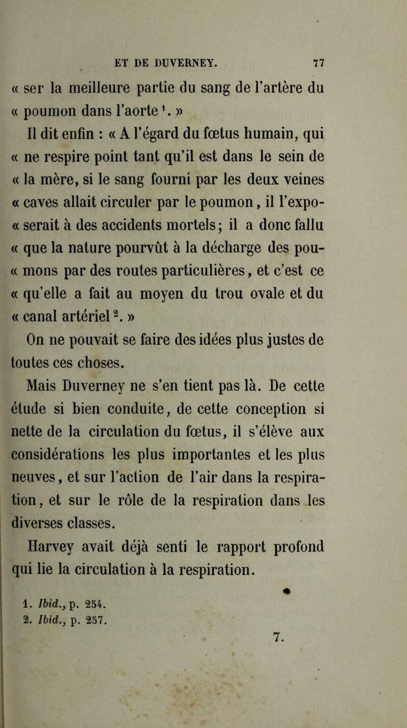 « ser la meilleure partie du sang de l’artère du « poumon dans l’aorte *. » Il dit enfin : « A l’égard du fœtus humain, qui « ne respire point tant qu’il est dans le sein de « la mère, si le sang fourni par les deux veines « caves allait circuler par le poumon, il l’expo- « serait à des accidents mortels; il a donc fallu « que la nature pourvût à la décharge des pou- ce mons par des routes particulières, et c’est ce « qu’elle a fait au moyen du trou ovale et du « canal artériel2. » On ne pouvait se faire des idées plus justes de toutes ces choses. Mais Duverney ne s’en tient pas là. De cette étude si bien conduite, de cette conception si nette de la circulation du fœtus, il s’élève aux considérations les plus importantes et les plus neuves, et sur l’action de l’air dans la respira- tion , et sur le rôle de la respiration dans les diverses classes. Harvey avait déjà senti le rapport profond qui lie la circulation à la respiration. * 1. Ibid., p. 254. 2. Ibid., p. 257. 7.