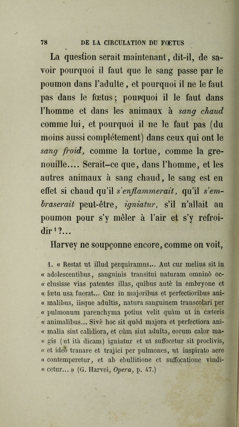 La question serait maintenant, dit-il, de sa- voir pourquoi il faut que le sang passe par le poumon dans l’adulte, et pourquoi il ne le faut pas dans le fœtus; pourquoi il le faut dans l’homme et dans les animaux à sang chaud comme lui, et pourquoi il ne le faut pas (du moins aussi complètement) dans ceux qui ont le sang froid, comme la tortue, comme la gre- nouille.... Serait-ce que, dans l’homme, et les autres animaux à sang chaud, le sang est en effet si chaud qu’il s’enflammerait, qu’il s’em- braserait peut-être, igniatur, s’il n’allait au poumon pour s’y mêler à l’air et s’y refroi- dir1?... Harvey ne soupçonne encore, comme on voit, 1. « Restât ut illud perquiramus... Aut cur melius sit in « adolescentibus, sanguinis transitui naturam omninô oc- « clusisse vias patentes illas, quibus antè in embryone et « fœtu usa fuerat... Cur in majoribus et perlectioribus ani- « malihus, iisque adultis, natura sanguinem transcolari per « pulmonum parenchyma potius velit quàm ut in cæteris « animalibus... Sivè hoc sit quôd majora et perfectiora ani- « malia sint calidiora, et cùm sint adulta, eorum calor ma- « gis (ut ità dicam) igniatur et ut suffocetur sit proclivis, « et ideo tranare et trajici per pulmones, ut inspirato aere « contemperetur, et ab ebullitione et suffocatione vindi- « cetur... » (G. Harvei, Opéra, p. 47.)