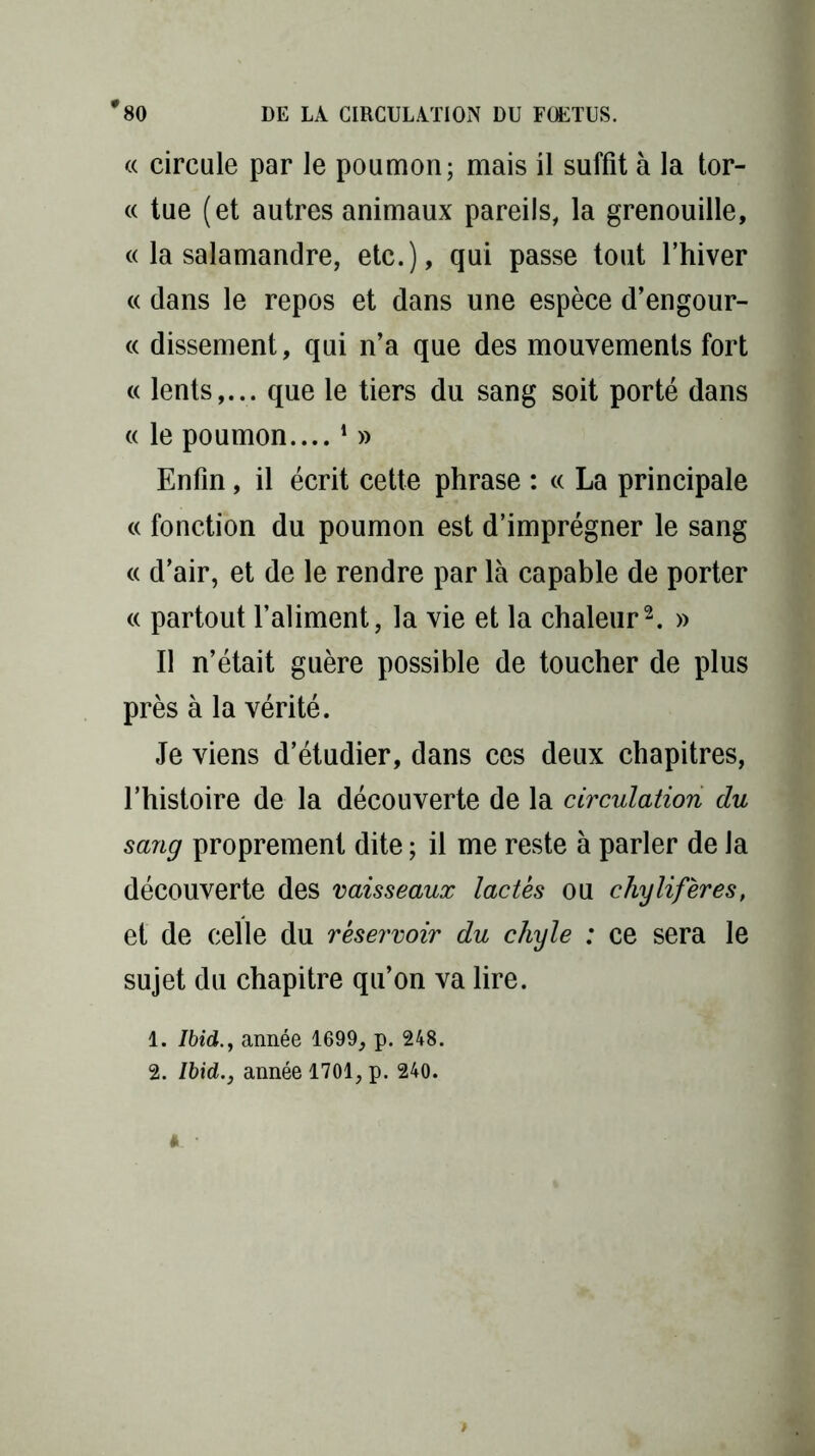 « circule par le poumon; mais il suffit à la tor- « tue (et autres animaux pareils, la grenouille, « la salamandre, etc.), qui passe tout l’hiver « dans le repos et dans une espèce d’engour- « dissement, qui n’a que des mouvements fort « lents,... que le tiers du sang soit porté dans « le poumon....1 » Enfin, il écrit cette phrase : « La principale « fonction du poumon est d’imprégner le sang « d’air, et de le rendre par là capable de porter « partout l’aliment, la vie et la chaleur2. » Il n’était guère possible de toucher de plus près à la vérité. Je viens d’étudier, dans ces deux chapitres, l’histoire de la découverte de la circulation du sang proprement dite ; il me reste à parler de la découverte des vaisseaux lactés ou chylifères, et de celle du réservoir du chyle : ce sera le sujet du chapitre qu’on va lire. 1. Ibid., année 1699, p. 248.