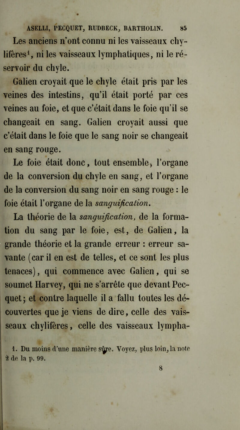 Les anciens n’ont connu ni les vaisseaux chy- lifères1, ni les vaisseaux lymphatiques, ni le ré- servoir du chyle. Galien croyait que le chyle était pris par les veines des intestins, qu’il était porté par ces veines au foie, et que c’était dans le foie qu’il se changeait en sang. Galien croyait aussi que c’était dans le foie que le sang noir se changeait en sang rouge. Le foie était donc, tout ensemble, l’organe de la conversion du chyle en sang, et l’organe de la conversion du sang noir en sang rouge : le foie était l’organe de la sanguification. La théorie de la sanguification, de la forma- tion du sang par le foie, est, de Galien, la grande théorie et la grande erreur : erreur sa- vante (car il en est de telles, et ce sont les plus tenaces), qui commence avec Galien, qui se soumet Harvey, qui ne s’arrête que devant Pec- quet ; et contre laquelle il a fallu toutes les dé- couvertes que je viens de dire, celle des vais- seaux chylifères, celle des vaisseaux lympha- 1. Du moins d’une manière siÿe. Voyez, plus loin, la note 2 de la p. 99. 8