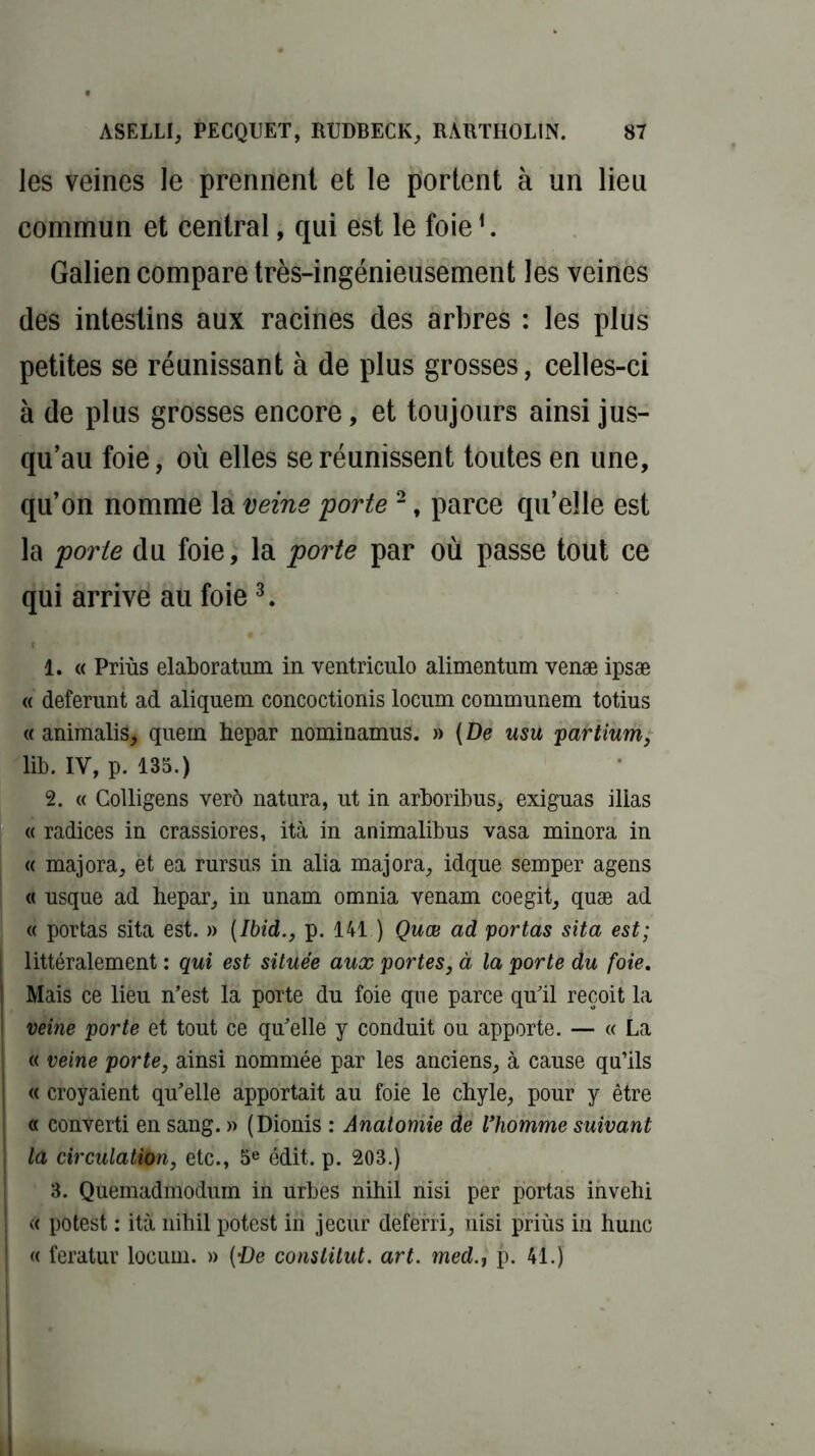 les veines le prennent et le portent à un lieu commun et central, qui est le foie1. Galien compare très-ingénieusement les veines des intestins aux racines des arbres : les plus petites se réunissant à de plus grosses, celles-ci à de plus grosses encore, et toujours ainsi jus- qu’au foie, où elles se réunissent toutes en une, qu’on nomme la veine porte 2, parce qu’elle est la porte du foie, la porte par où passe tout ce qui arrive au foie3. 1. « Priùs elaboratum in ventriculo alimentum venæ ipsæ « deferunt ad aliquem concoctionis locum communem totius « animalis, quein hepar nominamus. » (De usu partium, lib. IV, p. 135.) 2. « Colligens verô natura, ut in arboribus, exiguas ilias « radices in crassiores, ità in animalibus vasa minora in « majora, èt ea rursus in alia majora, idque semper agens « usque ad hepar, in unam omnia venam coegit, quæ ad « portas sita est. » [Ibid., p. 141 ) Quæ ad portas sita est; littéralement : qui est située aux portes, à la porte du foie. ! Mais ce lieu n’est la porte du foie que parce qu’il reçoit la ! veine porte et tout ce qu’elle y conduit ou apporte. — « La « veine porte, ainsi nommée par les anciens, à cause qu’ils « croyaient qu’elle apportait au foie le chyle, pour y être « converti en sang. » (Dionis : Anatomie de l’homme suivant , la circulation, etc., 5e édit. p. 203.) 3. Quemadmodum in urbes nihil nisi per portas invelii « potest : ità nihil potest in jecur deferri, nisi priùs in hune « feratur locum. » (‘De constitut. art. med.t p. 41.) i
