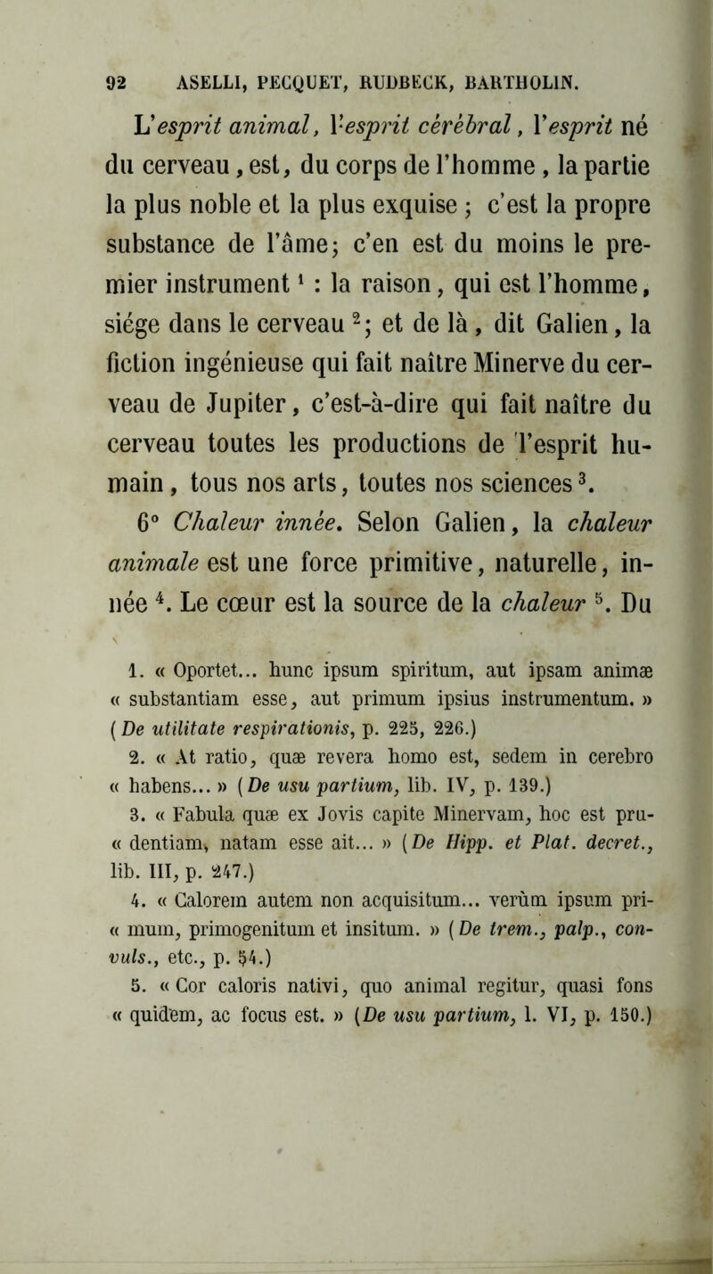 U esprit animal, l'esprit cérébral, X esprit né du cerveau, est, du corps de l’homme , la partie la plus noble et la plus exquise ; c’est la propre substance de l’âme; c’en est du moins le pre- mier instrument1 : la raison, qui est l’homme, siège dans le cerveau 2; et de là, dit Galien, la fiction ingénieuse qui fait naître Minerve du cer- veau de Jupiter, c’est-à-dire qui fait naître du cerveau toutes les productions de l’esprit hu- main , tous nos arts, toutes nos sciences3. 6° Chaleur innée. Selon Galien, la chaleur animale est une force primitive, naturelle, in- née 4. Le cœur est la source de la chaleur 5. Du 1. « Oportet... hune ipsum spiritum, aut ipsam animæ « substantiam esse, aut primum ipsius instrumentum. » ( De utilitate respirationis, p. 225, 226.) 2. « At ratio, quæ révéra homo est, sedem in cerebro « habens... » (De usu partium, lib. IV, p. 139.) 3. « Fabula quæ ex Jovis capite Minervam, hoc est pru- « dentiam, natam esse ait... » (De Hipp. et Plat, decret., lib. III, p. 247.) 4. « Calorem autem non acquisitum... verùm ipsum pri- « mum, primogenitum et insitum. » (De trem., palp., con- vuls., etc., p. 54.) 5. «Cor caloris nativi, quo animal regitur, quasi fons « quid'em, ac focus est. » (De usu partium, 1. VI, p. 150.)
