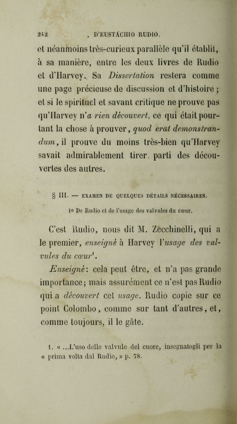 et néanmoins très-curieux parallèle qu’il établit, a sa manière, entre les deux livres de Rudio et d’Harvey. Sa Dissertation restera comme une page précieuse de discussion et d’histoire ; et si le spirituel et savant critique ne prouve pas qu’Harvey n’a rien découvert, ce qui était pour- tant la chose à prouver, quod erai demonstran- dum, il prouve du moins très-bien qu’Harvey savait admirablement tirer, parti des décou- vertes des autres. § III. — EXAMEN DE QUELQUES DÉTAILS NÉCESSAIRES, lo De Rudio et de l’usage des valvules du cœur. C’est Rudio, nous dit M. Zecchinelli, qui a le premier, enseigné à Harvey l'usage des val- vules du cœur\ Enseigné: cela peut être, et n’a pas grande importance; mais assurément ce n’est pas Rudio qui a découvert cet usage. Piudio copie sur ce point Colombo, comme sur tant d’autres, et, comme toujours, il le gâte. 1. « ...I/uso delle valvule del cuore, insegnatogli per la prima volta dal Rudio, » p. 78.