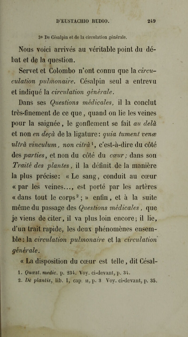 3° De Césalpin et de la circulation générale. Nous voici arrivés au véritable point du dé- bat et de la question. Servet et Colombo n’ont connu que la circu- culation pulmonaire. Césalpin seul a entrevu et indiqué la circulation générale. Dans ses Questions médicales, il la conclut très-finement de ce que, quand on lie les veines pour la saignée, le gonflement se fait au delà et non en deçà de la ligature : quia iument venæ ultrà vinculum, non citrà1, c’est-à-dire du côté des parties, et non du côté du cœur ; dans son Traité des plantes, il la définit de la manière la plus précise: «Le sang, conduit au cœur «par les veines..., est porté par les artères «dans tout le corps2; » enfin, et à la suite même du passage des Questions médicales, que je viens de citer, il va plus loin encore; il lie, d’un trait rapide, les deux phénomènes ensem- ble : la circulation pulmonaire et la circulation générale. « La disposition du cœur est telle, dit Césal- 1. Quœst. medic. p. 234. Voy. ci-devant, p. 34.