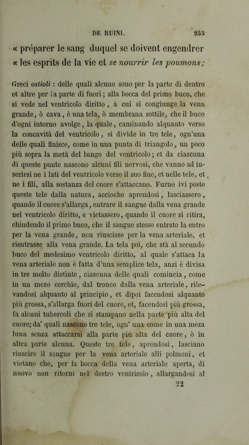 « préparer le sang duquel se doivent engendrer « les esprits de la vie et se nourrir les poumons; Oreci ostioli : delle quali alcune sono per la parte di dentro et altre per I a parte di fuori ; alla bocca del primo buco, che si vede nel ventricolo diritto , à cui si congiunge la vena grande, o cava, è una tela, 6 membrana sottile, che il buco d’ogni intorno avolge, la quale, caminando alquanto verso la concavità del ventricolo, si divide in tre tele, ogn’una delle quali finisce, corne in una punta di triangolo, un poco più sopra la meta del lungo del ventricolo ; et da ciascuna di queste punte nascono alcuni fili nervosi, che vanno adin- serirsi ne i lati del ventricolo verso il suo fine, et nelle tele, et ne i fili, alla sostanza del cuore s’attaccano. Furno ivi poste queste tele dalla natura, accioche aprendosi, lasciassero, quando il cuore s’allarga, entrare il sangue dalla vena grande nel ventricolo diritto, e vietassero, quando il cuore si ri tira, chiudendo il primo buco, che il sangue stesso entrato la entro per la vena grande, non riuscisse perla venaarteriale, et rientrasse alla vena grande. La tela poi, che stà al secundo buco del medesimo ventricolo diritto, al quale s’attaca la vena arteriale non è fatta d’una semplice tela, anzi è divisa in tre molto distinte, ciascuna delle quali comincia, corne in un mezo cerchio, dal tronco dalla vena arteriale, rile— vandosi alquanto al principio, et dipoi facendosi alquanto più grossa, s’allarga fuori del cuore, et, facendosi più grossa, fa alcuni tubercoli che si stampano nella parte più alta del cuore; da’ quali nascono tre tele, ogn’ una corne in una meza luna senza attaccarsi alla parte più alta del cuore, 6 in altra parte alcuna. Queste tre tele, aprendosi, lasciano riuscire il sangue per la vena arteriale alli polmoni, et vietano che, per la bocca délia vena arteriale aperta, di nuovo non ritorni nel destro ventricolo, allargandosi al 22