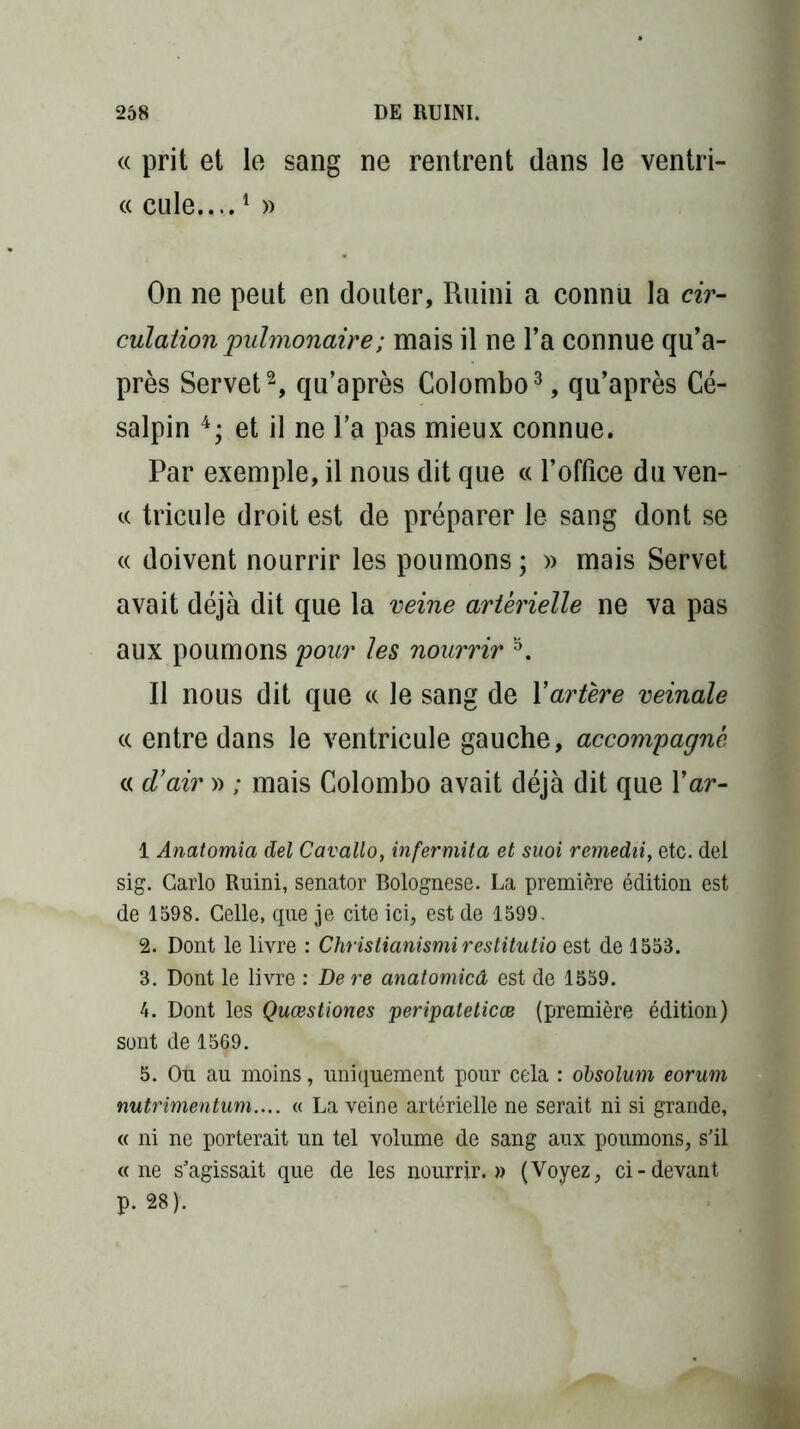« prit et le sang ne rentrent dans le ventri- « cule....1 » On ne peut en douter, Ruini a connu la cir- culation pulmonaire ; mais il ne l’a connue qu’a- près Servet2, qu’après Colombo3, qu’après Cé- salpin 4; et il ne l’a pas mieux connue. Par exemple, il nous dit que ce l’office du ven- te tricule droit est de préparer le sang dont se « doivent nourrir les poumons ; » mais Servet avait déjà dit que la veine artérielle ne va pas aux poumons pour les nourrir 5. Il nous dit que ce le sang de Xartère veinale ee entre dans le ventricule gauche, accompagné ee d'air » ; mais Colombo avait déjà dit que Xar- 1 Anatomia del Cavallo, infermita et suoi remedii, etc. del sig. Carlo Ruini, senator Bolognese. La première édition est de 1598. Celle, que je cite ici, est de 1599. 2. Dont le livre : Christianismi restitutio nst de 1553. 3. Dont le livre : De re anatomicâ est de 1559. 4. Dont les Quœstiones peripateticœ (première édition) sont de 1569. 5. Ou au moins, uniquement pour cela : obsolum eorum nutrimentum.... « La veine artérielle ne serait ni si grande, « ni ne porterait un tel volume de sang aux poumons, s'il «ne s'agissait que de les nourrir.» (Voyez, ci-devant p. 28).