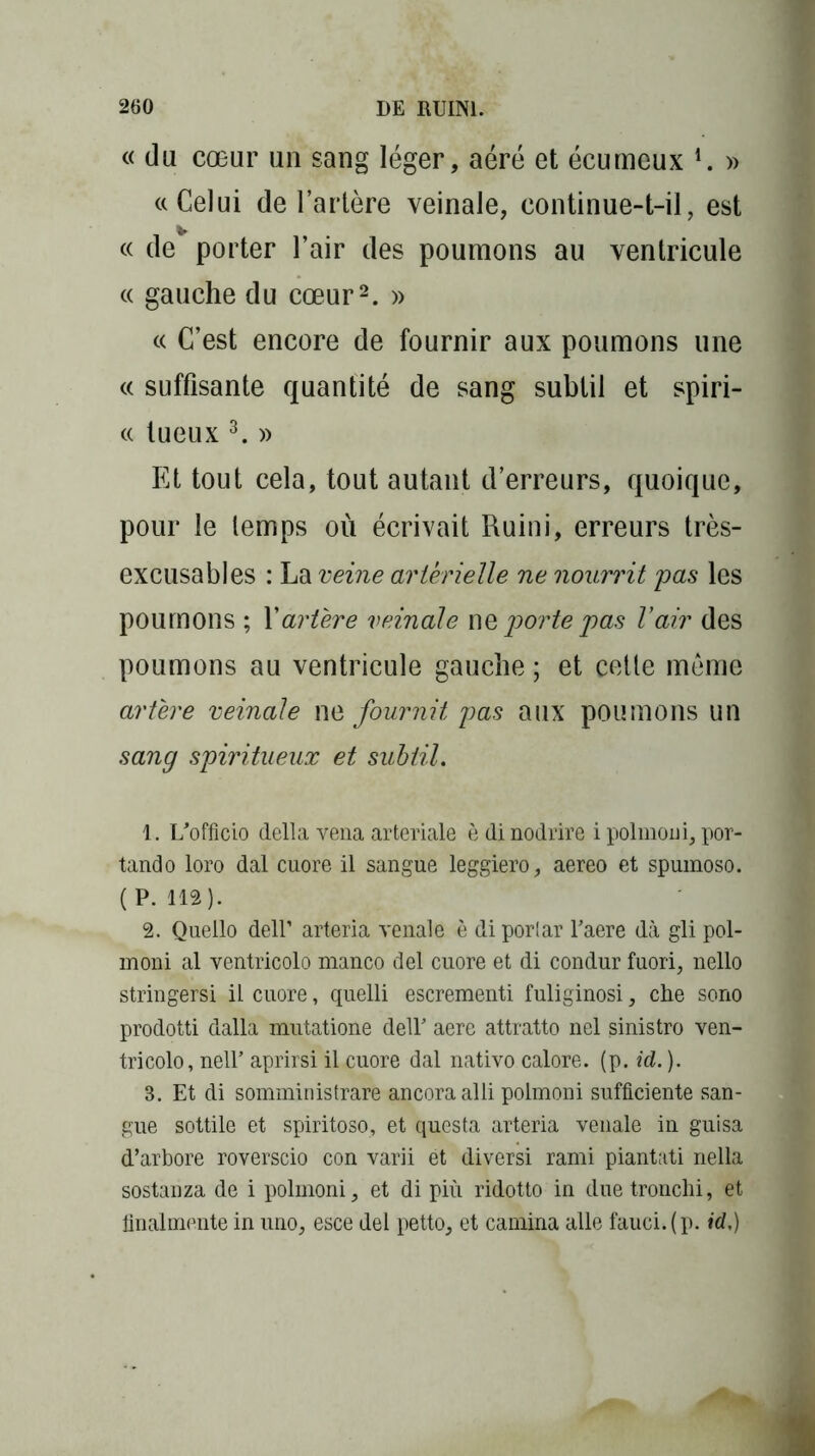 « du cœur un sang léger, aéré et écumeux 4. » «Celui de l’artère veinale, continue-t-il, est cc de porter l’air des poumons au ventricule « gauche du cœur1 2. » « C’est encore de fournir aux poumons une « suffisante quantité de sang subtil et spiri- « tueux 3. » Et tout cela, tout autant d’erreurs, quoique, pour le temps où écrivait Ruini, erreurs très- excusables : La veine artérielle ne nourrit pas les poumons ; l’artère veinale ne porte pas Vair des poumons au ventricule gauche ; et cette meme artère veinale ne, fournit pas aux poumons un sang spiritueux et subtil. 1. l/officio délia vena arteriale è di nodrire i polmoni, por- tant! o loro dal cuore il sangue leggiero, aereo et spumoso. ( P. 112). 2. Quello deir arteria venale è di porlar Taere dà gli pol- moni al ventricolo manco del cuore et di condur fuori, nello stringersi il cuore, quelli escrementi fuliginosi, che sono prodotti dalla mutatione dell’ aere attratto nel sinistro ven- tricolo, nell’ aprirsi il cuore dal nativo calore. (p. id. ). 3. Et di somministrare ancoraalli polmoni sufficiente san- gue sottile et spiritoso, et questa arteria venale in guisa d’arbore roverscio con varii et diversi rami piantati nella sostanza de i polmoni, et di più ridotto in due tronchi, et finalmente in uno, esce del petto, et camina aile fauci.(p. id,)