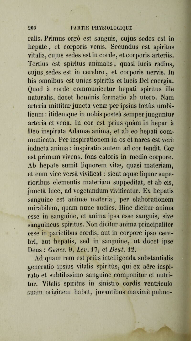 ralis. Primus ergô est sanguis, cujus sedes est in hepate, et corporis venis. Secundus est spiritus vitalis, cujus sedes est in corde, et corporis arteriis. Tertius est spiritus animalis, quasi Iucis radius, cujus sedes est in cerebro, et corporis nervis. In his omnibus est unius spiritus et lucis Dei energia. Quod à corde communicetur hepati spiritus ille naturalis, docet homiriis formatio ab utero. Nam arteria mittitur juncta venæ per ipsius fœtûs umbi- licum : itidemque in nobisposteà semper junguntur arteria et vena. In cor est prius quàm in hepar à Deo inspirata Adamæ anima, et ab eo hepati corm municata. Per inspirationem in os et nares est verè inducta anima : inspiratio autem ad cor tendit. Cor est primum vivens, fons caloris in medio corpore. Ab hepate sumit liquorem vitæ, quasi materiam, et eum vice versa vivificat : sicut aquæ liquor supe- rioribus elementis materiam suppeditat, et ab eis, junctâ luce, ad vegetandum vivificatur. Ex hepatis sanguine est animæ materia, per elaborationem mirabilem, quam nunc audies. Hinc dicitur anima esse in sanguine, et anima ipsa esse sanguis, sive sanguineus spiritus. Non dicitur anima principaliter esse in parietibus cordis, aut in corpore ipso cere- bri, aut hepatis, sed in sanguine, ut docet ipse Deus : Genes. 9, Lev. 17, et Deut. 12. Ad quam rem est priùs intelligenda substantialis generatio ipsius vitalis spiritus, qui ex aëre inspi- rato et subtilissimo sanguine componitur et nutri- tur. Vitalis spiritus in sinistro cordis ventriculo suam originem habet, juvantibus maxime pulmo-