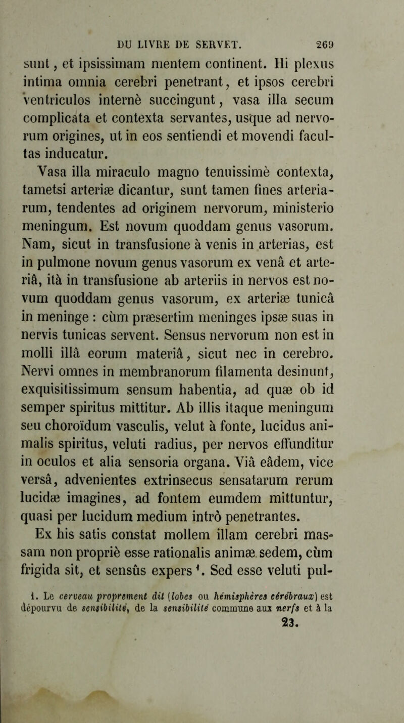 sunt, et ipsissimam mentem continent. Hi plexus intima oinnia cerebri pénétrant, et ipsos cerebri Ventriculos interné succingunt, vasa ilia secum cornplicata et contexta servantes, usque ad nervo- rum origines, ut in eos sentiendi et movendi facul- tas inducatur. Vasa ilia miraculo magno tenuissimè contexta, tametsi arteriæ dicantur, sunt tamen fines arteria- rum, tendentes ad originem nervorum, ministerio meningum. Est novum quoddam genus vasorum. Nam, sicut in transfusione à venis in arterias, est in pulmone novum genus vasorum ex venâ et arte- riâ, ità in transfusione ab arteriis in nervos est no- vurn quoddam genus vasorum, ex arteriæ tunicâ in méningé : cùm præsertim méningés ipsæ suas in nervis tunicas servent. Sensus nervorum non est in molli illâ eorum materiâ, sicut nec in cerebro. Nervi omnes in membranorum filamenta desinunt, exquisitissimum sensum habentia, ad quæ ob id semper spiritus mittitur. Ab illis itaque meningum seu choroïdum vasculis, velut à fonte, lucidus ani- malis spiritus, veluti radius, per nervos effunditur in oculos et alia sensoria organa. Via eâdem, vice versa, advenientes extrinsecus sensatarum rerum lucidæ imagines, ad fontem eumdem mittuntur, quasi per lucidum medium intrô pénétrantes. Ex his satis constat mollem illam cerebri mas- sam non propriè esse rationalis animæ sedem, cùm frigida sit, et sensûs expers *. Sed esse veluti pul- 1. Le cerveau proprement dit [lobes ou hémisphères cérébraux) est dépourvu de sensibilité, de la sensibilité commune aui nerfs et à la 23.